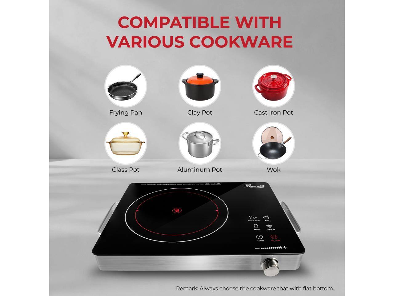 COMPATIBLE WITH VARIOUS COOKWARE

Frying Pan
Clay Pot
Cast Iron Pot
Class Pot
Aluminum Pot
Wok

Remark: Always choose the cookware that with flat bottom.