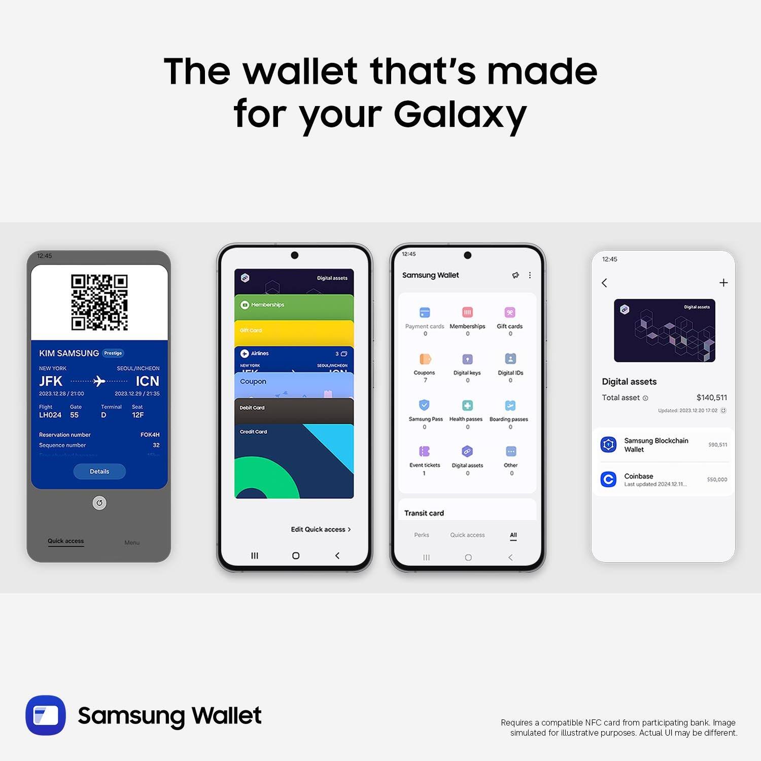 The wallet that's made for your Galaxy

12:45
12:45
12:45

Samsung Wallet

Payment cards Memberships Gift cards 0 0 0

KIM SAMSUNG Prestige
Airlines
NEW YORK SEOUL/INCHEON JFK ICN 2023.12.28/21:00 2023.12.29/21:35 Right Gate Terminal Seat LH024 55 D 12F Reservation number FOKAH Sequence number 32

NEW YORK Coupon Card Credit Card

SEGULANCHION
Coupons Digital keys Digital IDs 7 D 0 Samoung Pass Health passes Bearding passes 0 0 0

Digital assets Total asset $140,511 Updated 2020 02 Samsung Blockchain 590,511 Wallet

Details
Event tickets I
Digital assets 0
Other 0
Coinbase Lict updated 2024 1211.
$50,000

Transit card
Quick access
Menu
Edit Quick access
Perks
Quick access


