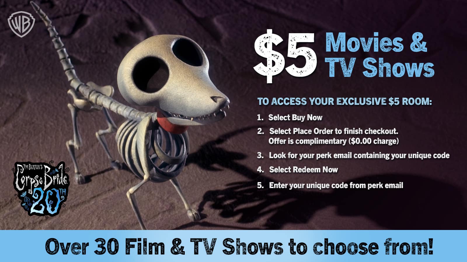 WB TIM BUJN im Brile TH 20 Movies & $5 TV Shows

TO ACCESS YOUR EXCLUSIVE $5 ROOM:
1. Select Buy Now
2. Select Place Order to finish checkout. Offer is complimentary ($0.00 charge)
3. Look for your perk email containing your unique code
4. Select Redeem Now
5. Enter your unique code from perk email

Over 30 Film & TV Shows to choose from!