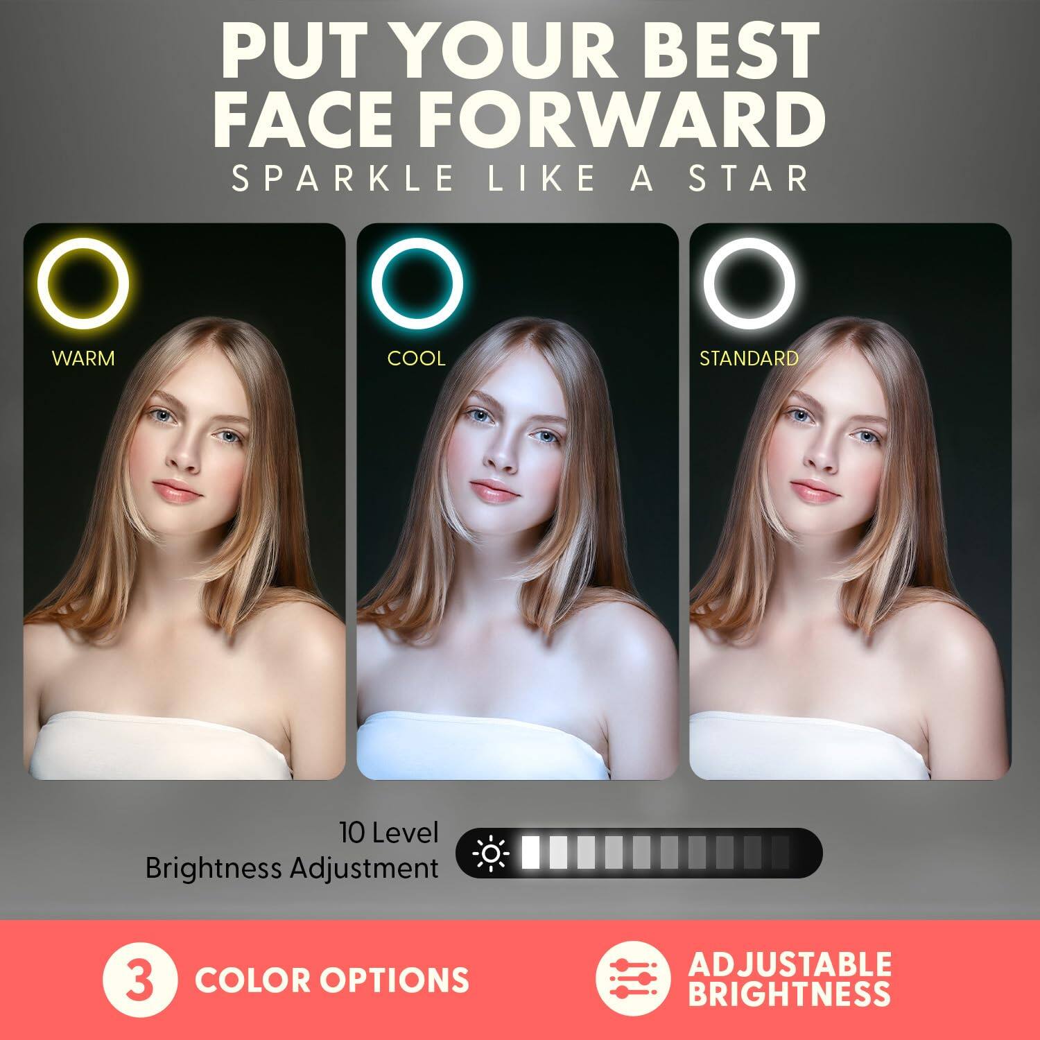 PUT YOUR BEST FACE FORWARD  
SPARKLE LIKE A STAR  

3 COLOR OPTIONS  
- WARM  
- COOL  
- STANDARD  

10 Level Brightness Adjustment  

ADJUSTABLE BRIGHTNESS