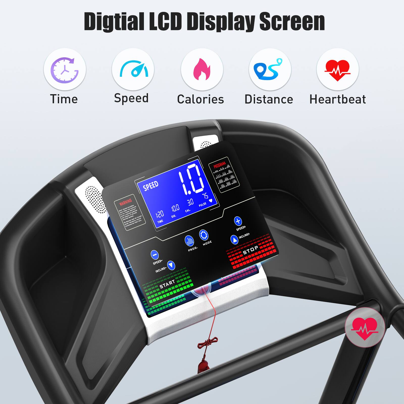 Digital LCD Display Screen

- Time
- Speed
- Calories
- Distance
- Heartbeat

SPEED 10.0

120 10.0 30 0

SPEED INCLINE MODE

START STOP

WARNING

PROD. T - STOP SPEED- INCLINE START