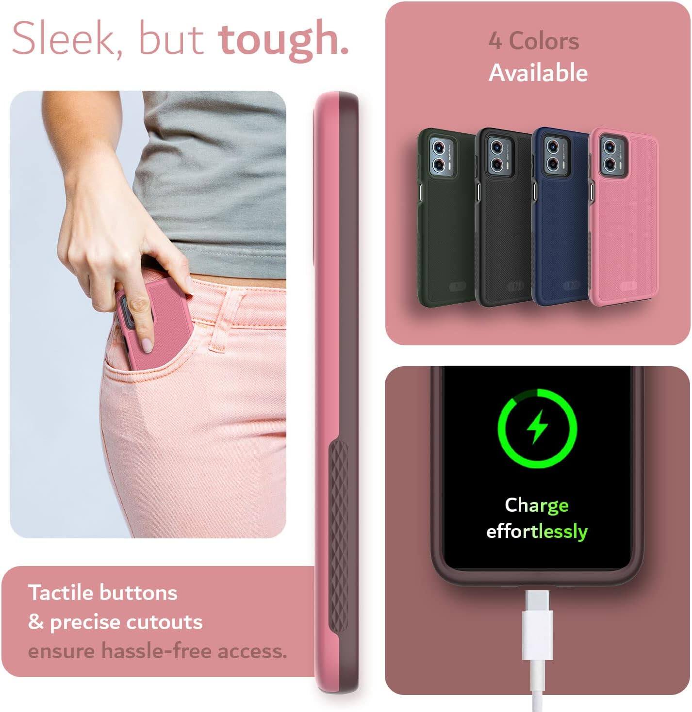 Sleek, but tough.  
4 Colors Available  
Charge effortlessly  
Tactile buttons & precise cutouts ensure hassle-free access.