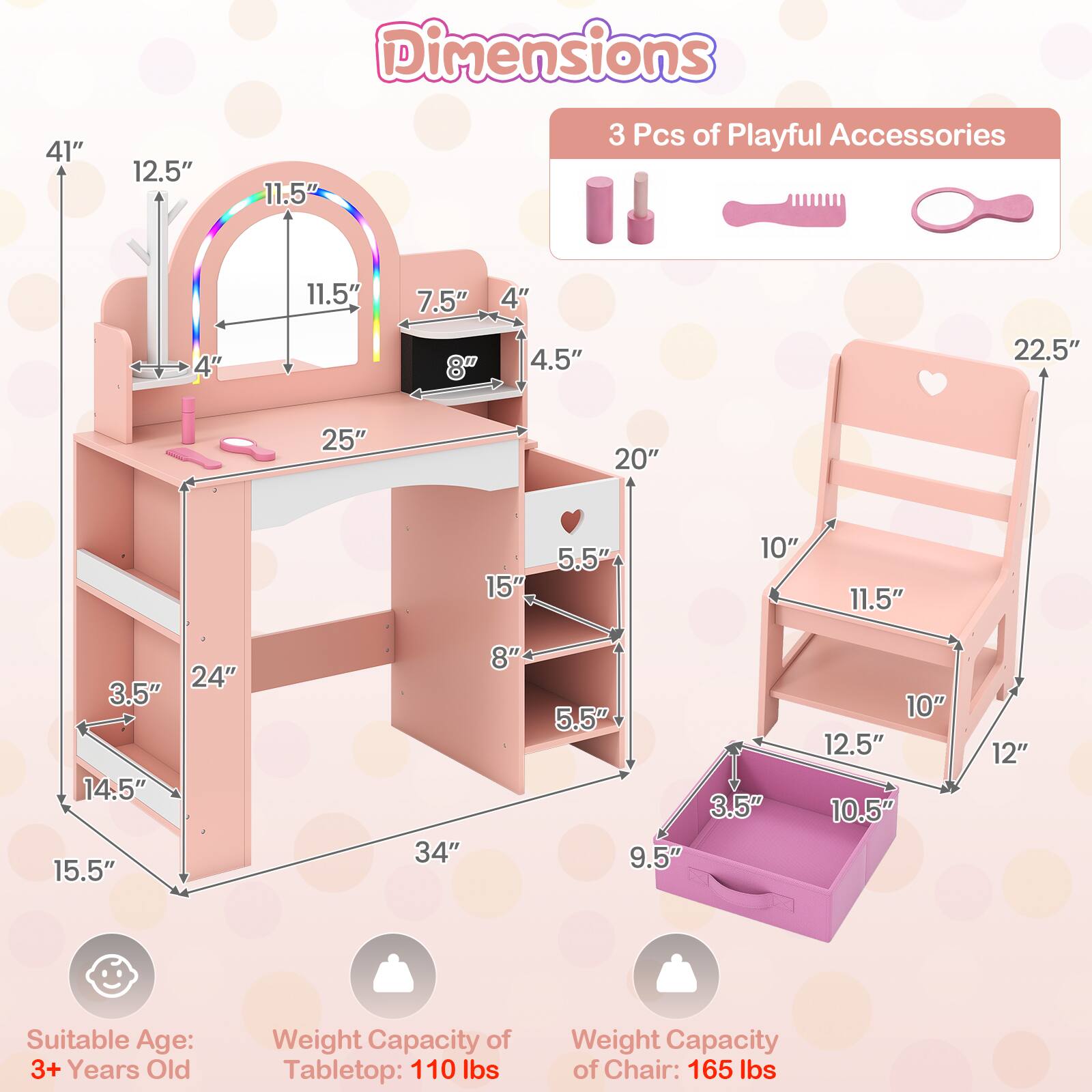Dimensions
41"
12.5"
11.5"
3 Pcs of Playful Accessories
11.5"
7.5"
4"
4"
8"
4.5"
22.5"
25"
20"
15"
5.5"
10"
11.5"
24" 3.5" 14.5" 15.5"
34"
8"
5.5" 3.5" 9.5"
10" 12.5" 10.5"
12"
Suitable Age: 3+ Years Old
Weight Capacity of Tabletop: 110 lbs
Weight Capacity of Chair: 165 lbs