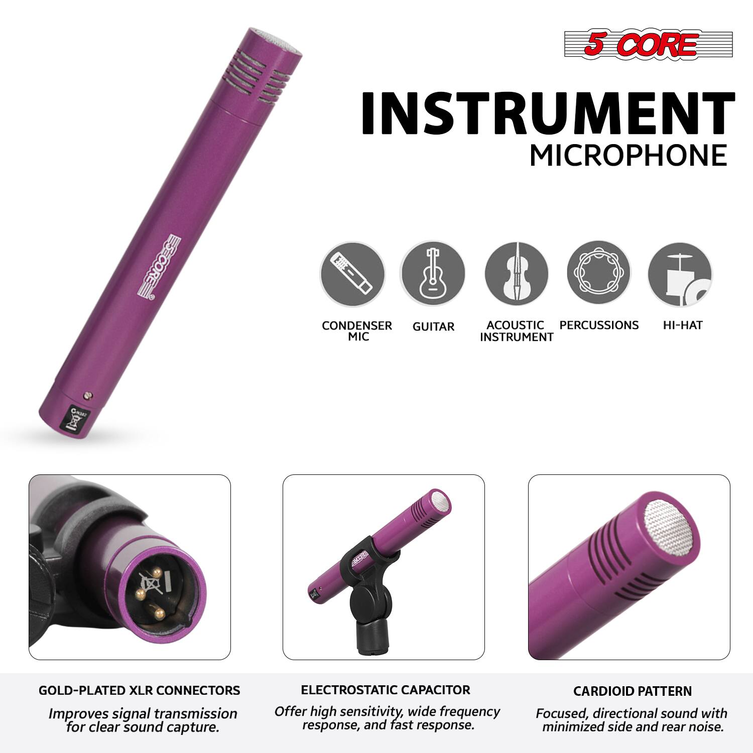 5 CORE INSTRUMENT MICROPHONE

- CONDENSER MIC
- GUITAR
- ACOUSTIC INSTRUMENT
- PERCUSSIONS
- HI-HAT

GOLD-PLATED XLR CONNECTORS
Improves signal transmission for clear sound capture.

ELECTROSTATIC CAPACITOR
Offer high sensitivity, wide frequency response, and fast response.

CARDIOID PATTERN
Focused, directional sound with minimized side and rear noise.