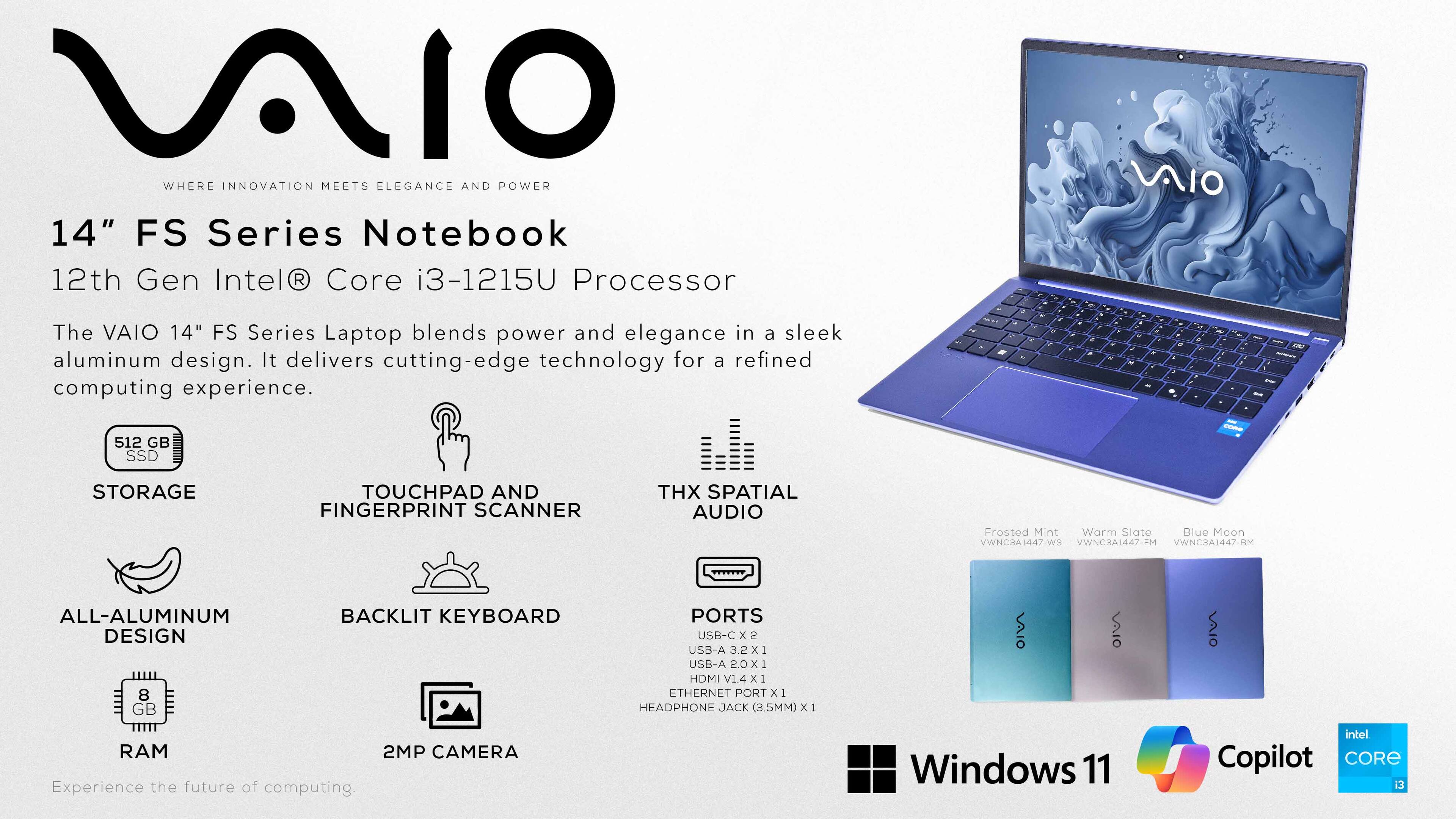 AIO WHERE INNOVATION MEETS ELEGANCE AND POWER

14" FS Series Notebook
12th Gen Intel® Core i3-1215U Processor

The VAIO 14" FS Series Laptop blends power and elegance in a sleek aluminum design. It delivers cutting-edge technology for a refined computing experience.

- 512 GB SSD - STORAGE
- TOUCHPAD AND FINGERPRINT SCANNER
- THX SPATIAL AUDIO
- Frosted Mint Warm Slate Blue Moon
- VWNC3A1447-WS VWNC3A1447-FM VWNCJA1447-BM
- ALL-ALUMINUM DESIGN
- 8 GB RAM
- BACKLIT KEYBOARD
- PORTS USB-C x 2 USB-A 3.2 X 1 USB-A 2.0 X 1 HDMI V1.4 X1 ETHERNET PORT X 1 HEADPHONE JACK (3.5MM) X 1
- 2MP CAMERA
- Experience the future of computing.
- Windows 11
- intel Copilot CORE 3