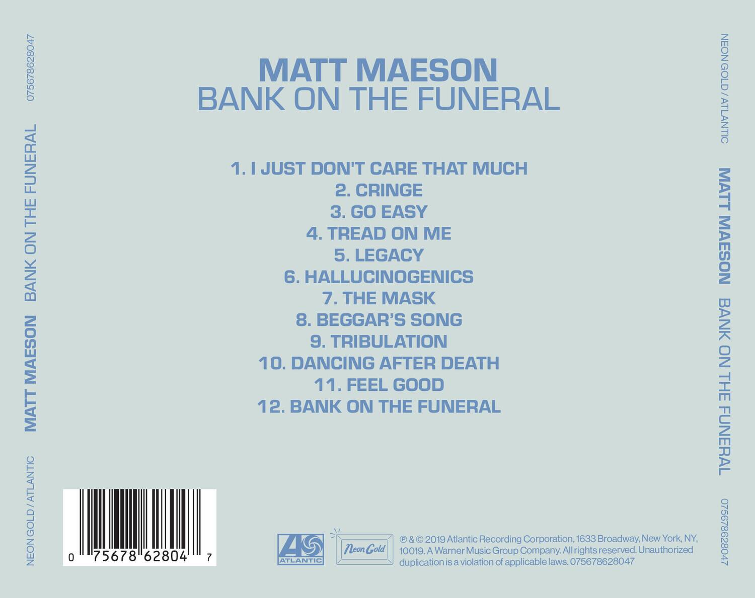 **MATT MAESON**  
**BANK ON THE FUNERAL**

1. I JUST DON'T CARE THAT MUCH  
2. CRINGE  
3. GO EASY  
4. TREAD ON ME  
5. LEGACY  
6. HALLUCINOGENICS  
7. THE MASK  
8. BEGGAR'S SONG  
9. TRIBULATION  
10. DANCING AFTER DEATH  
11. FEEL GOOD  
12. BANK ON THE FUNERAL

---

**Atlantic Recording Corporation, 1633 Broadway, New York, NY, 10019. A Warner Music Group Company. All rights reserved. Unauthorized duplication is a violation of applicable laws.**

**075678628047**  
**NEON GOLD ATLANTIC**  
**MATT MAESON BANK ON THE FUNERAL**  
**075678628047**

---

**© & ℗ 2019 Atlantic Recording Corporation, 1633 Broadway, New York, NY, 10019. A Warner Music Group Company. All rights reserved. Unauthorized duplication is a violation of applicable laws. 0