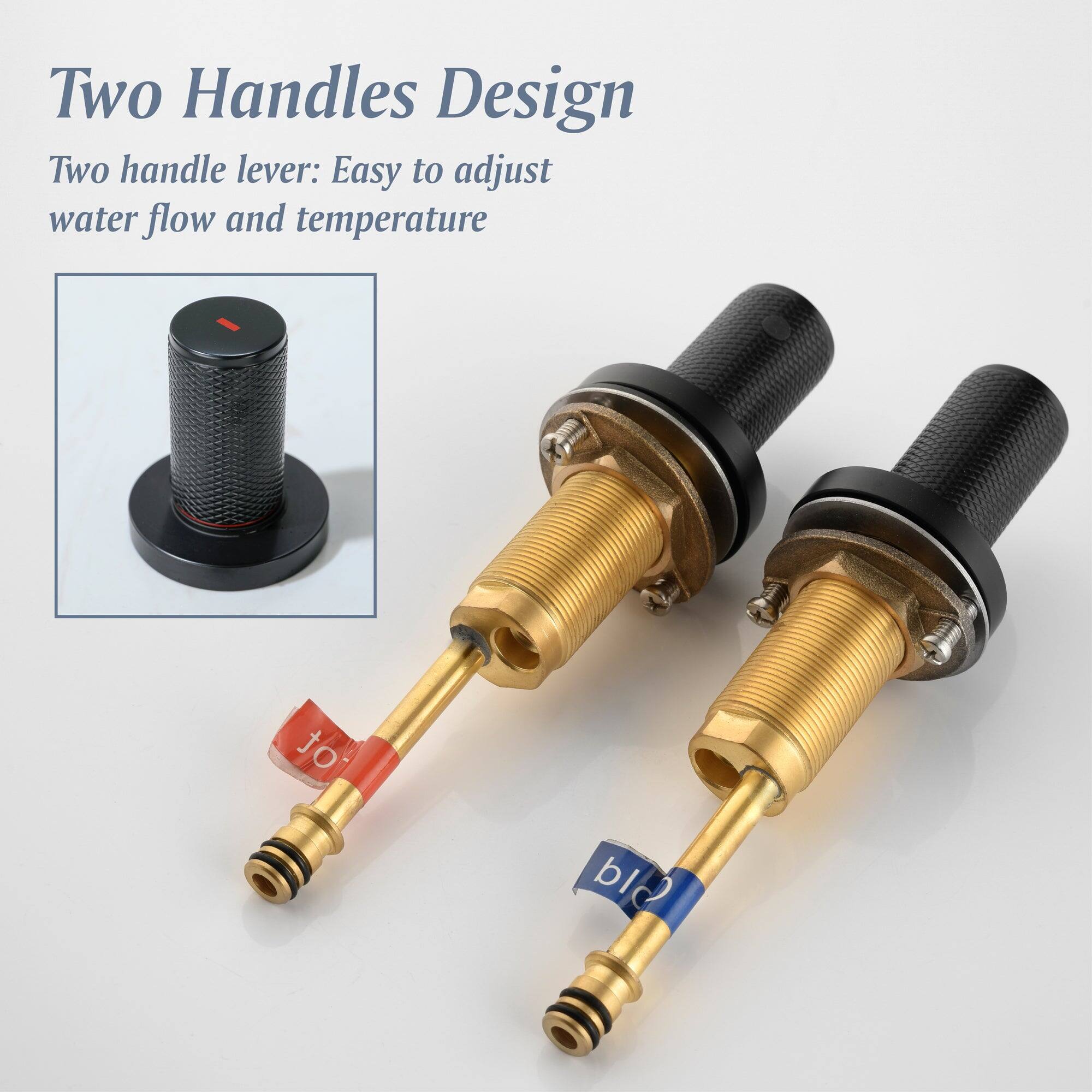 Two Handles Design

Two handle lever: Easy to adjust water flow and temperature