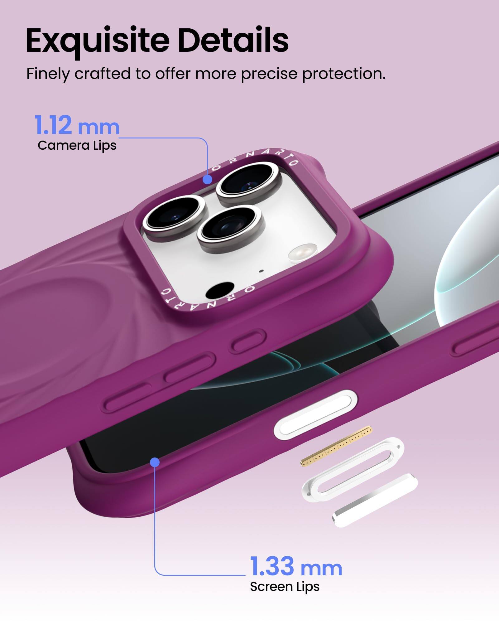 Exquisite Details  
Finely crafted to offer more precise protection.  

1.12 mm  
Camera Lips  

1.33 mm  
Screen Lips