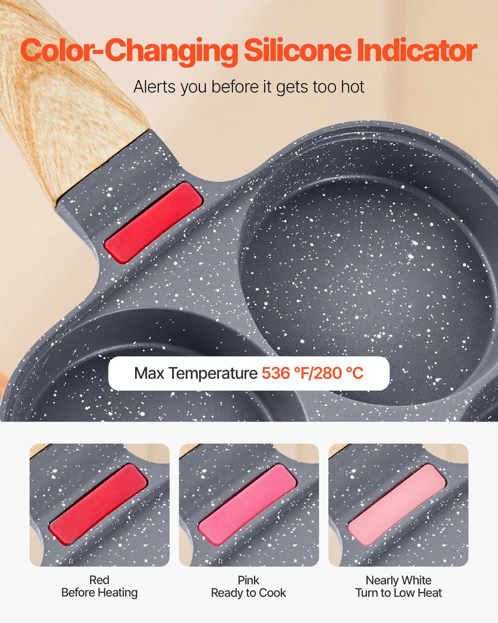 Color-Changing Silicone Indicator  
Alerts you before it gets too hot  

Max Temperature 536°F/280°C  

Red  
Before Heating  

Pink  
Ready to Cook  

Nearly White  
Turn to Low Heat