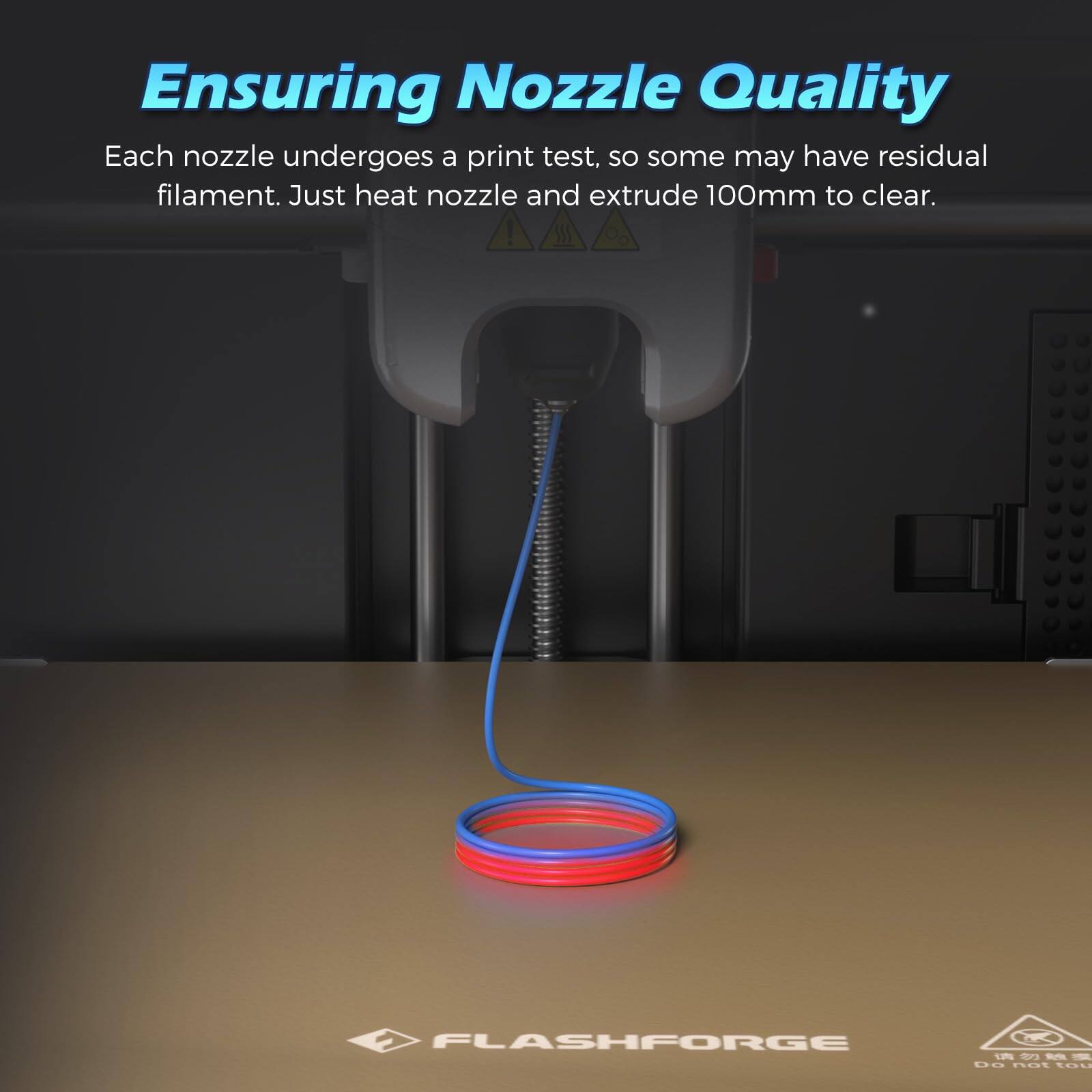 Ensuring Nozzle Quality

Each nozzle undergoes a print test, so some may have residual filament. Just heat nozzle and extrude 100mm to clear.

FLASHFORGE

Do not touch