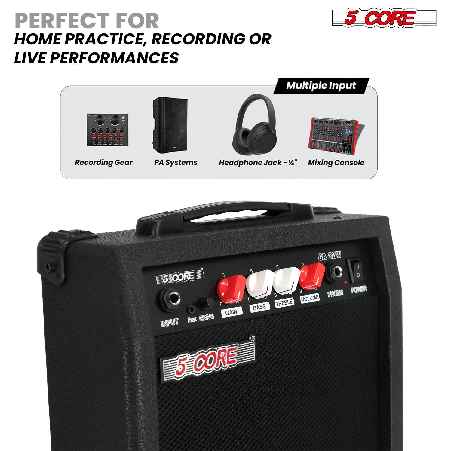 PERFECT FOR HOME PRACTICE, RECORDING OR LIVE PERFORMANCES

5 CORE

Multiple Input

Recording Gear PA Systems Headphone Jack - 1/4" Mixing Console

GA 20W

INPUT AUX DRIVE GAIN BASS TREBLE VOLUME PHONE POWER

5 CORE