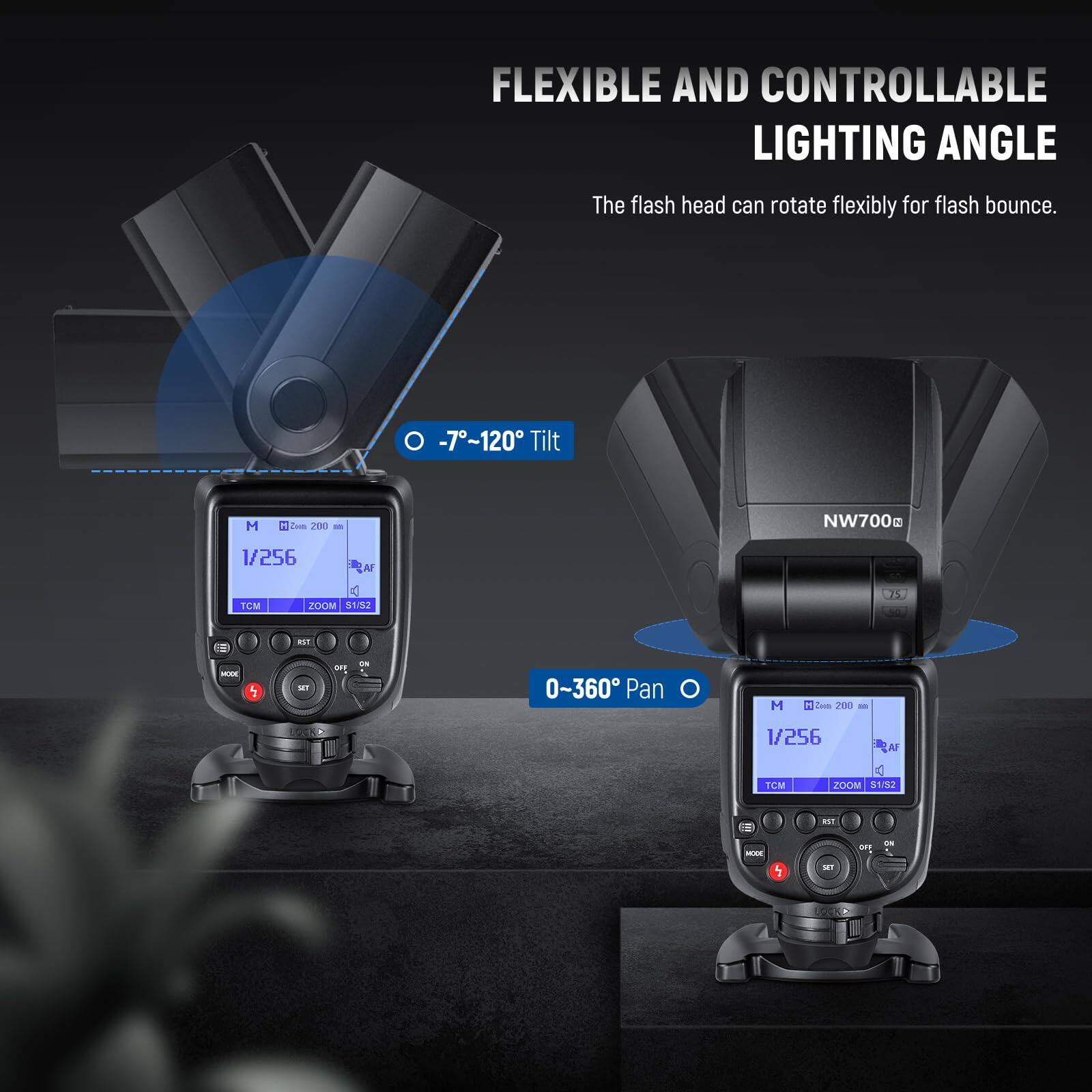 FLEXIBLE AND CONTROLLABLE LIGHTING ANGLE  
The flash head can rotate flexibly for flash bounce.  

-7°~120° Tilt  
0-360° Pan  

NW700g  
1/256  
TOM ZOOM 31/32  
1  
MAN 1  
F E 0-360  
Pan 1  
200  
1/256  
Al TOM ZOOM S152  
RST  

-7°~120° Tilt  
0-360° Pan