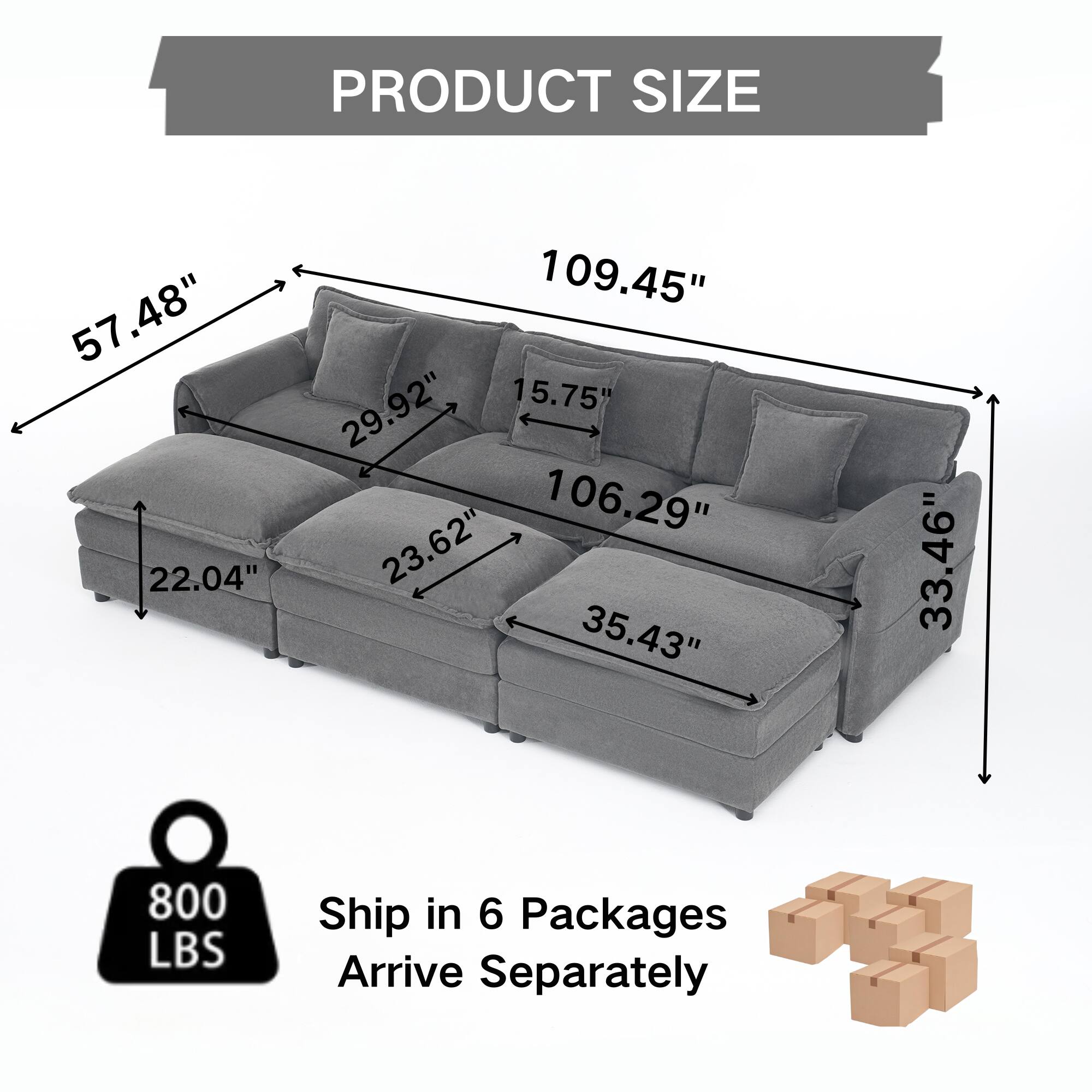 PRODUCT SIZE  
57.48" 22.04" 109.45" 29.92" 15.75" 106.29" 23.62" 35.43" 33.46"  
800 LBS  
Ship in 6 Packages  
Arrive Separately