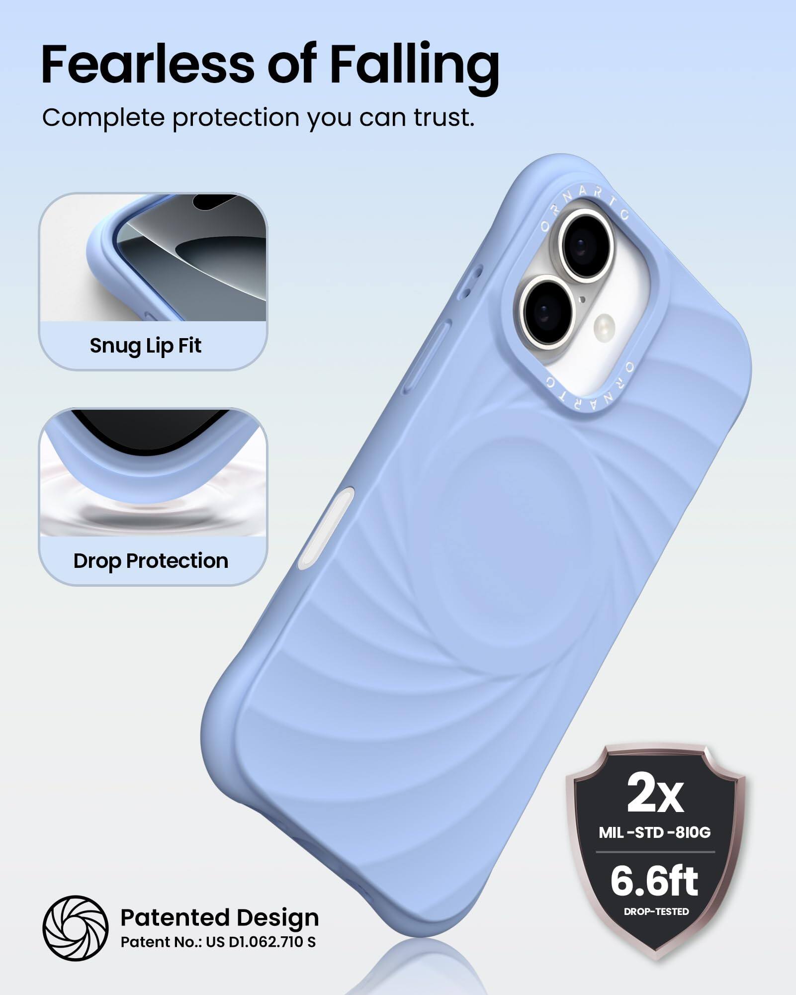 Fearless of Falling  
Complete protection you can trust.

Snug Lip Fit

Drop Protection

Patented Design  
Patent No.: US D1.062.710 S

2x  
MIL-STD-810G  
6.6ft  
DROP-TESTED