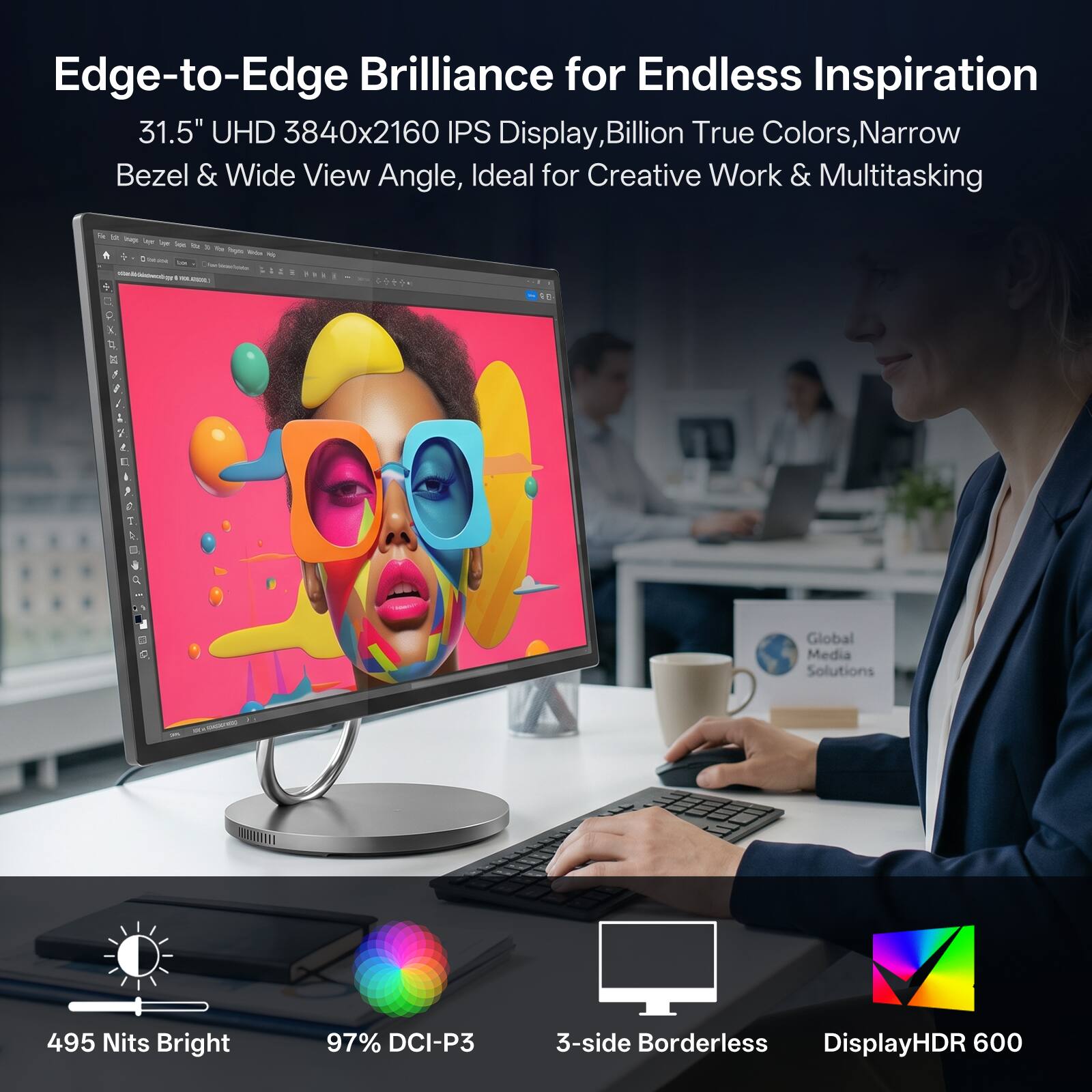 Edge-to-Edge Brilliance for Endless Inspiration  
31.5" UHD 3840x2160 IPS Display, Billion True Colors, Narrow Bezel & Wide View Angle, Ideal for Creative Work & Multitasking  

495 Nits Bright  
97% DCI-P3  
3-side Borderless  
DisplayHDR 600