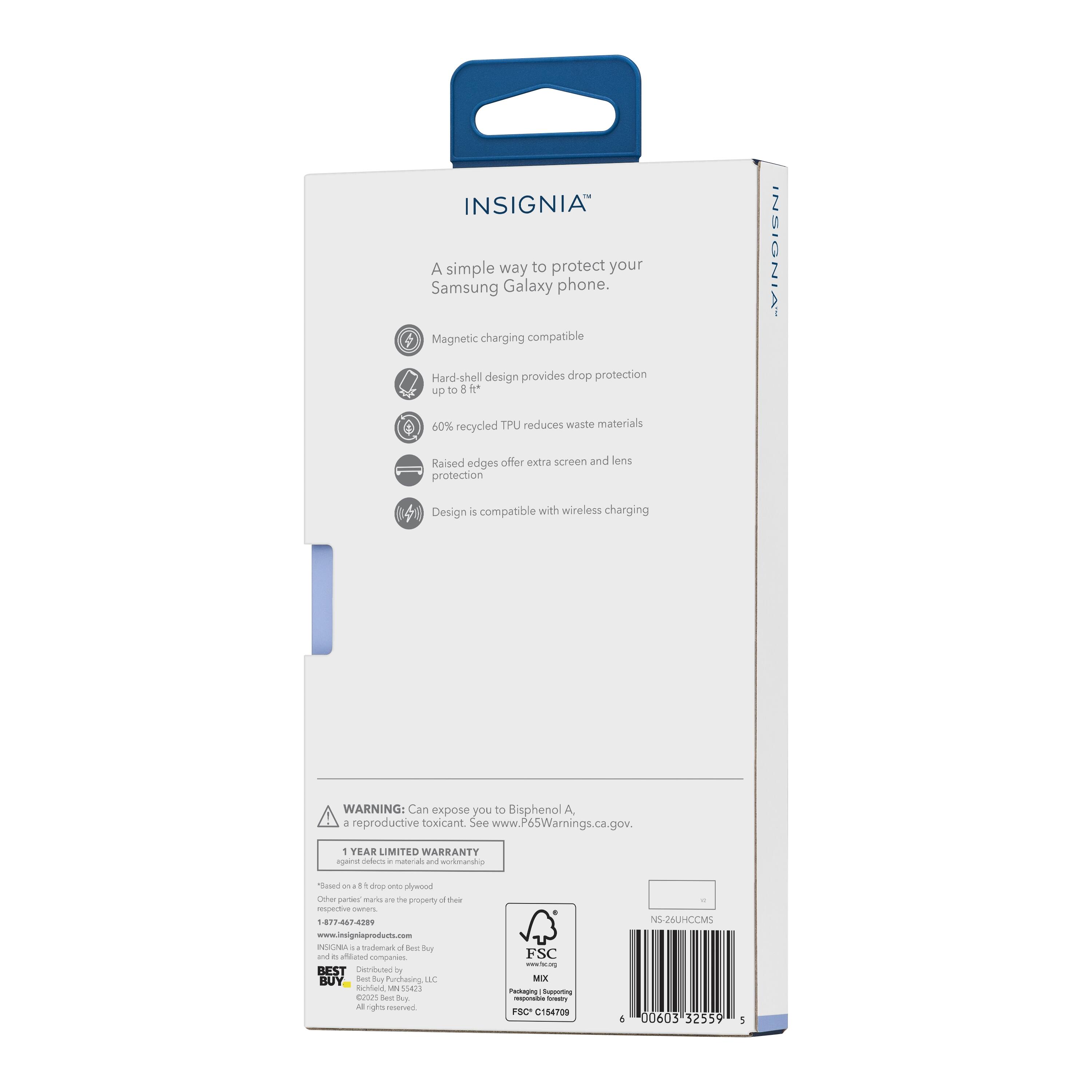INSIGNIA  
A simple way to protect your Samsung Galaxy phone.  

- Magnetic charging compatible  
- Hard-shell design provides drop protection up to 10 ft  
- 60% recycled TPU reduces waste materials  
- Raised edges offer extra screen and lens protection  
- Design is compatible with wireless charging  

WARNING: Can expose you to Bisphenol A + reproductive toxicant. See www.P65Warnings.ca.gov.  

1 YEAR LIMITED WARRANTY - against defects in materials and workmanship.  

*Based on 8 ft drop onto plywood. Other brand marks are the property of their respective owners.  

INSIGNIA is a trademark of Best Buy.  
BEST Buy Purchasing, LLC  
2028A, Burnaby, MN 15423  
www.insigniaproducts.com  
1-877-467-4289  

FSC C154T09  
NS-24UHCCMS  
00603 32559  

FSC  
100% Recycled Paperboard  

WARNING: Can expose you to Bisphenol A.  
See www.P65Warnings.ca.gov.  

1 YEAR LIMITED WARRANTY - against defects