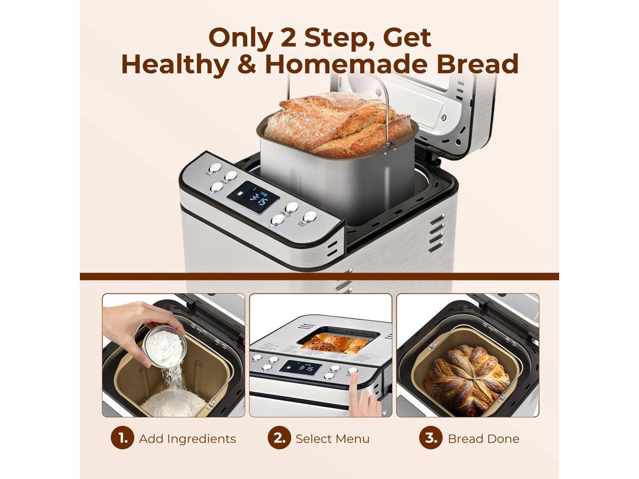 Only 2 Step, Get Healthy & Homemade Bread

1. Add Ingredients
2. Select Menu
3. Bread Done