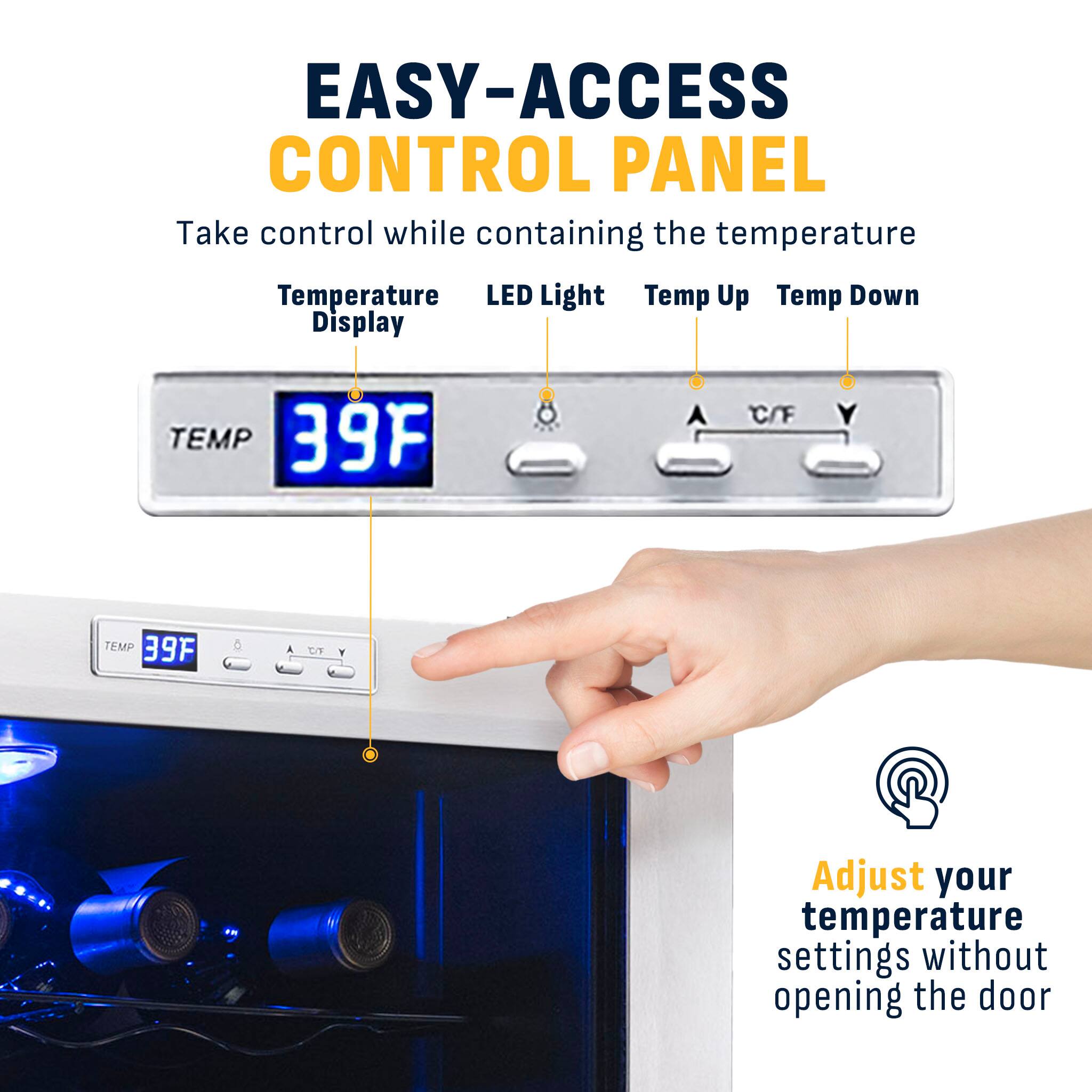 EASY-ACCESS CONTROL PANEL  
Take control while containing the temperature  

Temperature Display  
LED Light  
Temp Up  
Temp Down  

TEMP 39°F  
C/F  

Adjust your temperature settings without opening the door