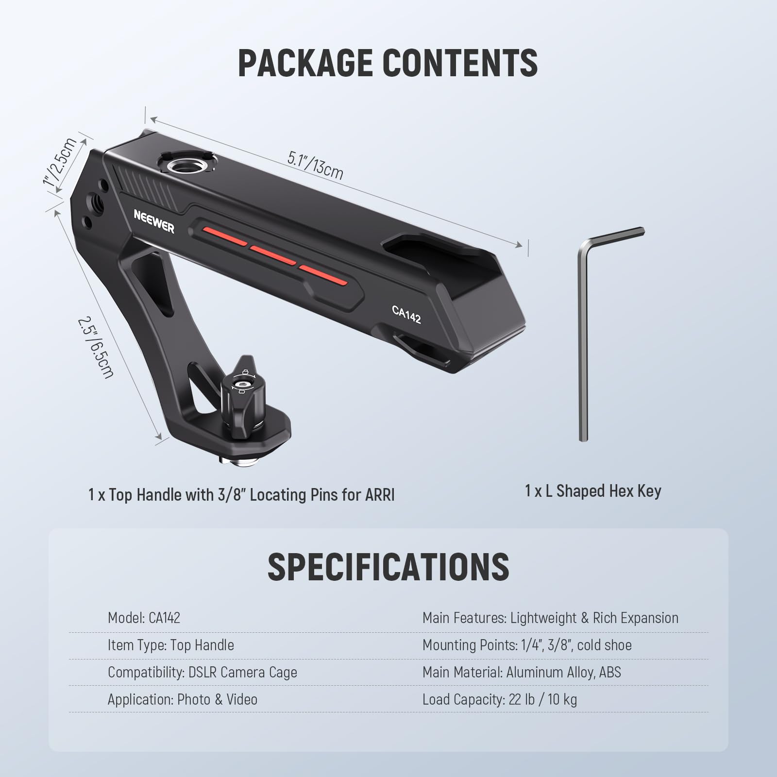 PACKAGE CONTENTS

1 x Top Handle with 3/8" Locating Pins for ARRI  
1 x L Shaped Hex Key

SPECIFICATIONS

Model: CA142  
Item Type: Top Handle  
Compatibility: DSLR Camera Cage  
Application: Photo & Video  

Main Features: Lightweight & Rich Expansion  
Mounting Points: 1/4", 3/8", cold shoe  
Main Material: Aluminum Alloy, ABS  
Load Capacity: 22 lb / 10 kg