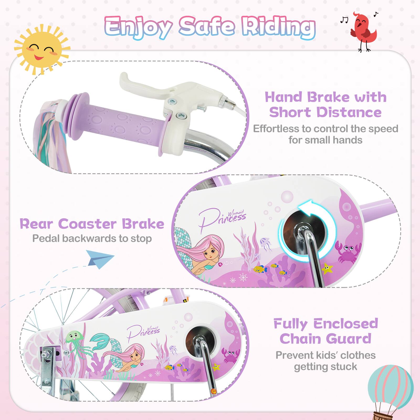 Enjoy Safe Riding

Hand Brake with Short Distance
Effortless to control the speed for small hands

Rear Coaster Brake
Pedal backwards to stop

Fully Enclosed Chain Guard
Prevent kids' clothes getting stuck