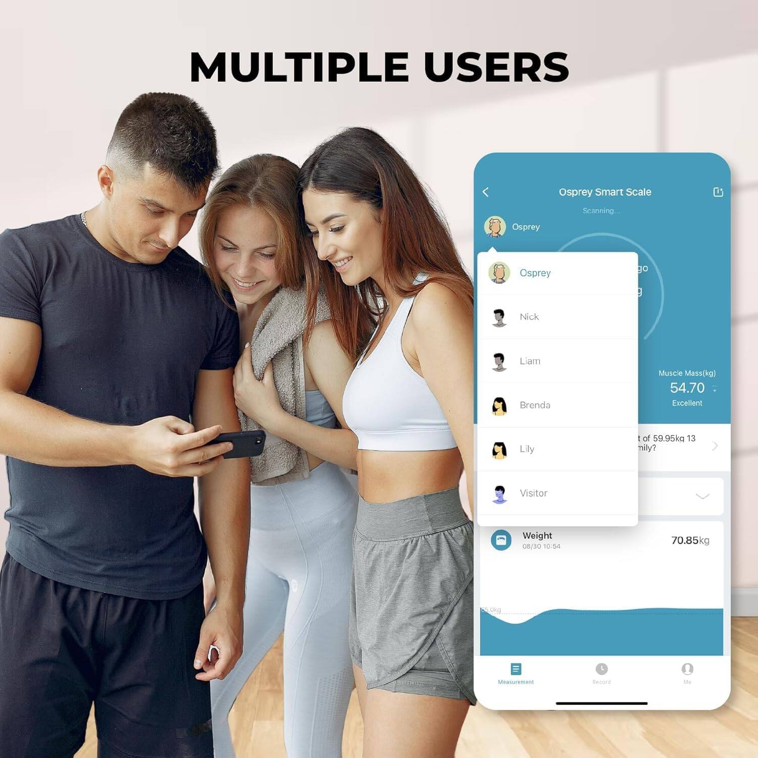 MULTIPLE USERS

Osprey Smart Scale
Scanning...

Osprey
Nick
Liam
Brenda
Lily
Visitor

Muscle Mass(kg) 54.70 Excellent

Weight 70.85kg
08/30 10:54

Measurement Record