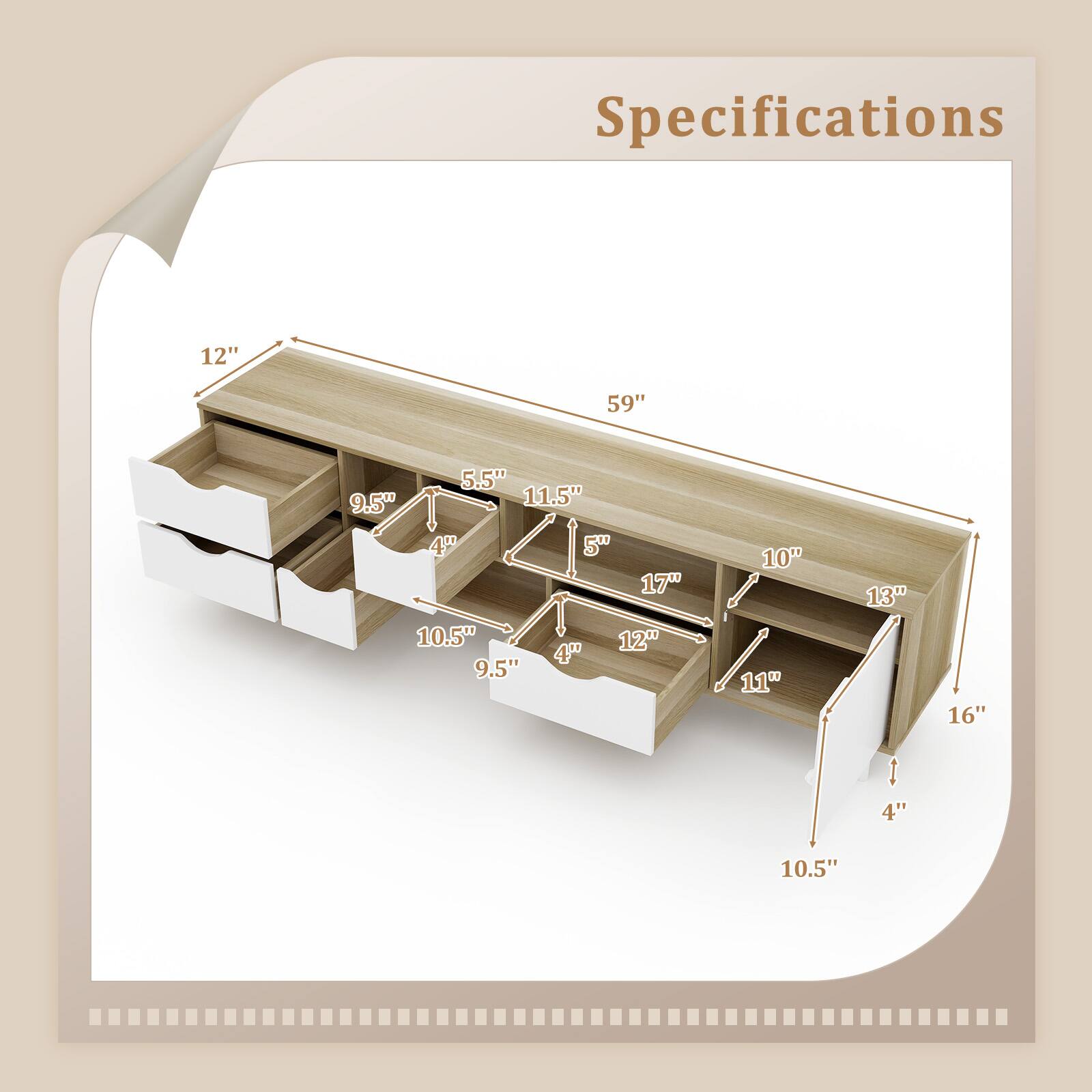 Specifications

- 59" (Width)
- 12" (Height)
- 11.5" (Depth)
- 5.5" (Shelf 1 Depth)
- 9.5" (Shelf 1 Height)
- 4" (Shelf 1 Clearance)
- 10.5" (Shelf 2 Depth)
- 9.5" (Shelf 2 Height)
- 4" (Shelf 2 Clearance)
- 17" (Shelf 3 Depth)
- 12" (Shelf 3 Height)
- 4" (Shelf 3 Clearance)
- 10" (Shelf 4 Depth)
- 11" (Shelf 4 Height)
- 13" (Shelf 5 Depth)
- 16" (Shelf 5 Height)
- 4" (Shelf 5 Clearance)
- 10.5" (Bottom Shelf Depth)