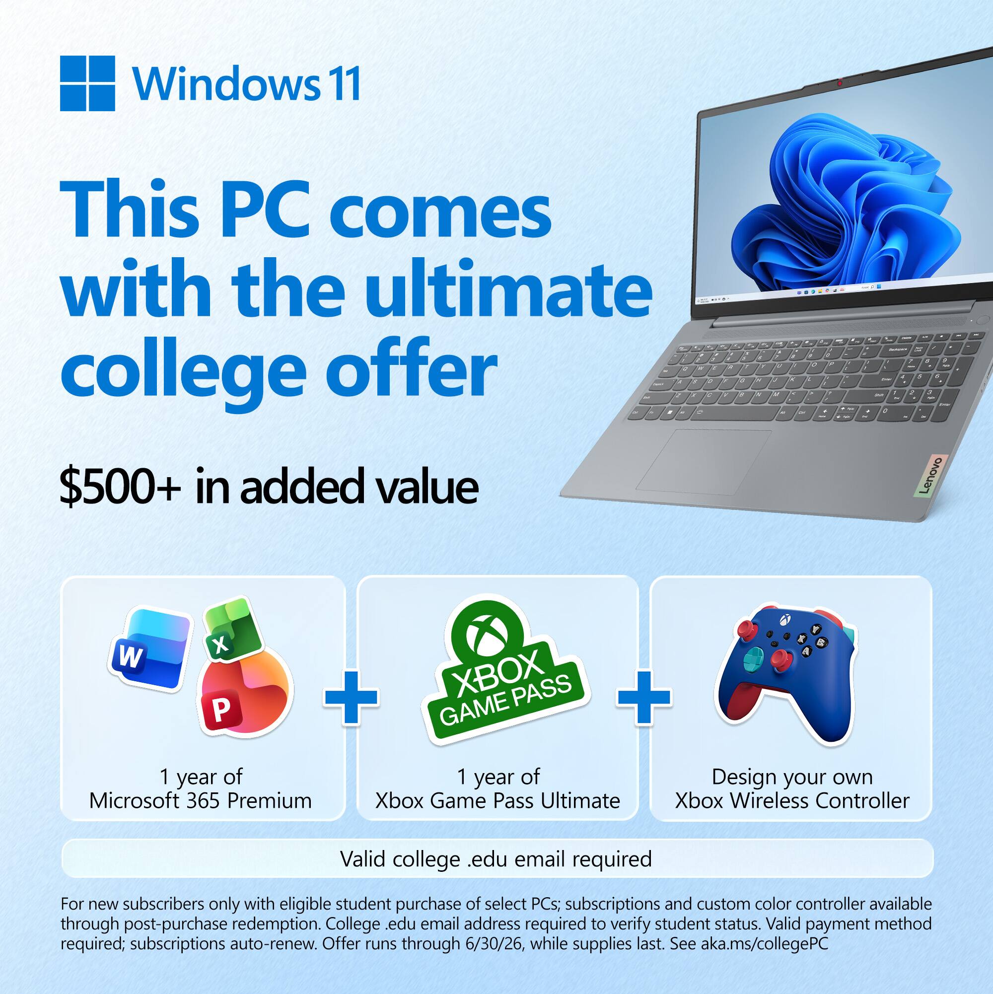 Windows 11  
This PC comes with the ultimate college offer  
$500+ in added value  

1 year of Microsoft 365 Premium  
1 year of Xbox Game Pass Ultimate  
Design your own Xbox Wireless Controller  

Valid college .edu email required  

For new subscribers only with eligible student purchase of select PCs; subscriptions and custom color controller available through post-purchase redemption. College .edu email address required to verify student status. Valid payment method required; subscriptions auto-renew. Offer runs through 6/30/26, while supplies last. See aka.ms/collegePC