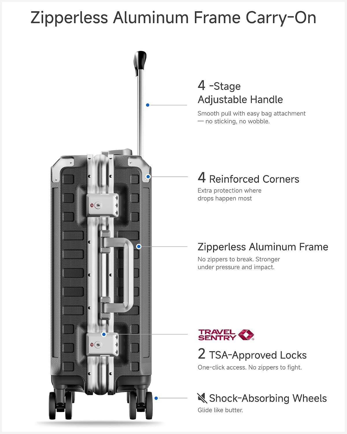 Zipperless Aluminum Frame Carry-On

4-Stage Adjustable Handle
Smooth pull with easy bag attachment - no sticking, no wobble.

4 Reinforced Corners
Extra protection where drops happen most

Zipperless Aluminum Frame
No zippers to break. Stronger under pressure and impact.

TRAVEL SENTRY 2 TSA-Approved Locks
One-click access. No zippers to fight.

Shock-Absorbing Wheels
Glide like butter.