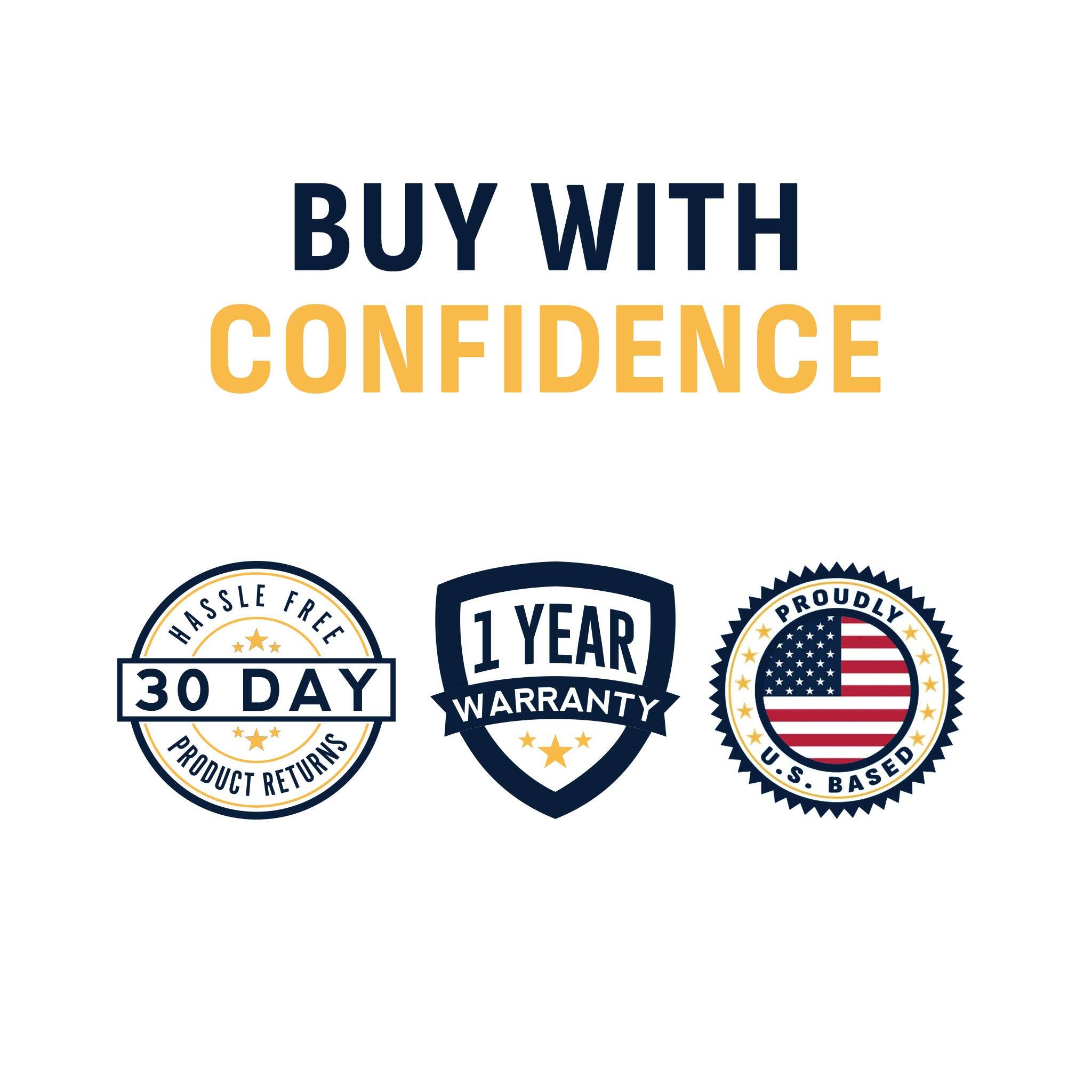 BUY WITH CONFIDENCE  
HASSLE FREE 30 DAY WARRANTY  
PRODUCT RETURNS  
1 YEAR WARRANTY  
PROUDLY U.S. BASED