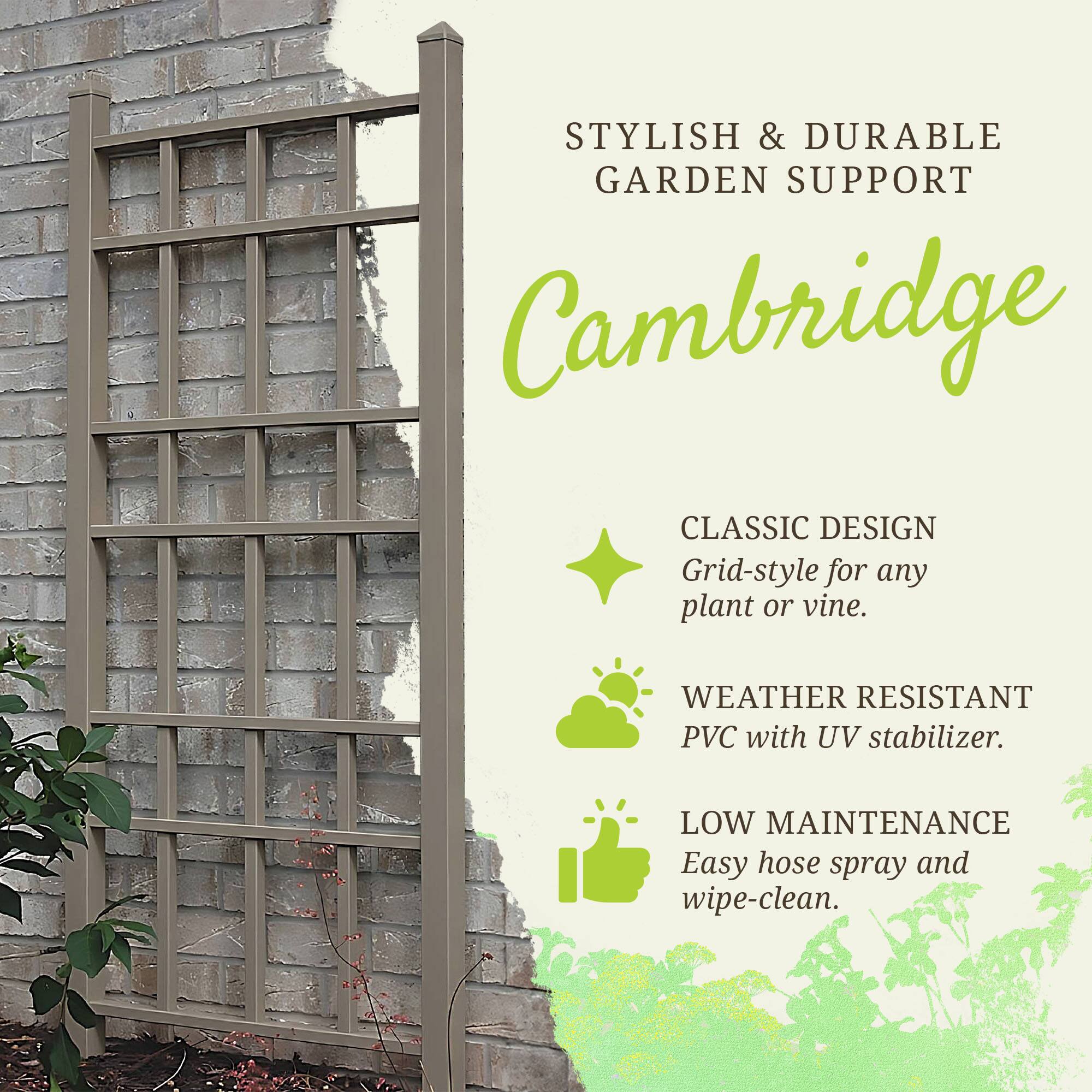 STYLISH & DURABLE GARDEN SUPPORT

Cambridge

CLASSIC DESIGN
Grid-style for any plant or vine.

WEATHER RESISTANT
PVC with UV stabilizer.

LOW MAINTENANCE
Easy hose spray and wipe-clean.