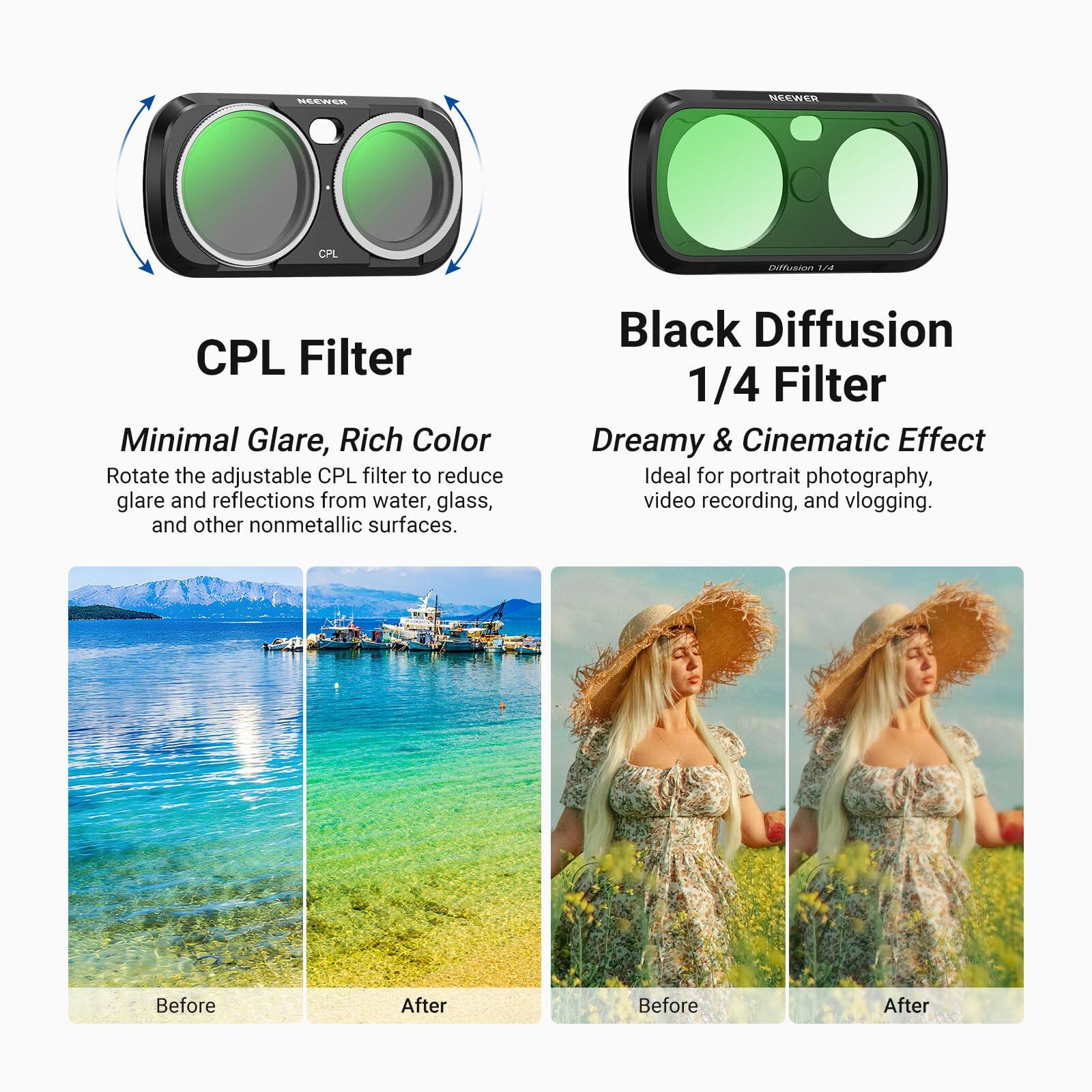 NEEWER  
CPL  
Diffusion 1/4  
CPL Filter Minimal Glare, Rich Color  
Rotate the adjustable CPL filter to reduce glare and reflections from water, glass, and other nonmetallic surfaces.  
Black Diffusion 1/4 Filter Dreamy & Cinematic Effect  
Ideal for portrait photography, video recording, and vlogging.  
Before  
After  
Before  
After