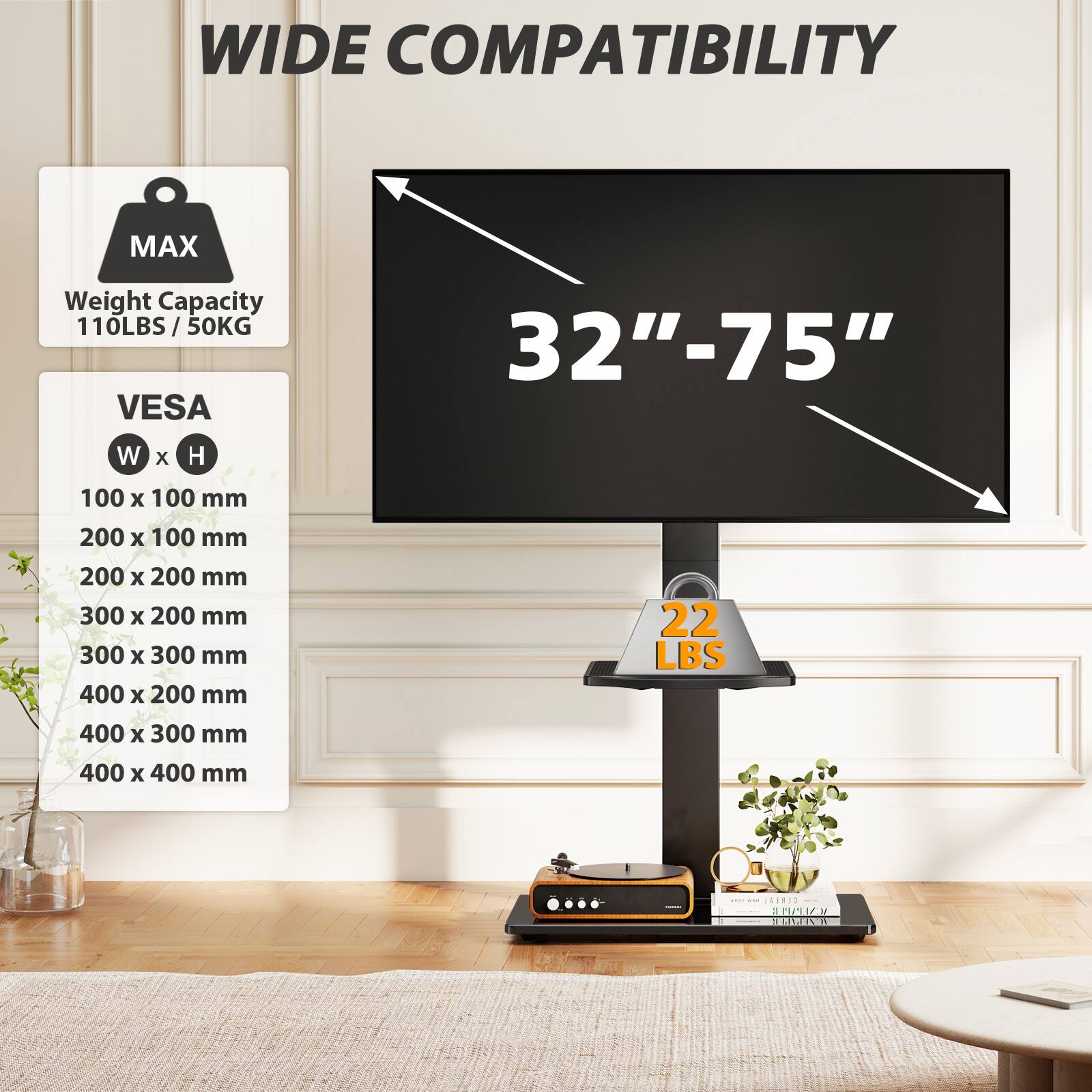 WIDE COMPATIBILITY

MAX
Weight Capacity 110LBS/50KG

VES
32"-75"

W x H
100 x 100 mm
200 x 100 mm
200 x 200 mm
300 x 200 mm
300 x 300 mm
400 x 200 mm
400 x 300 mm
400 x 400 mm

22 LBS