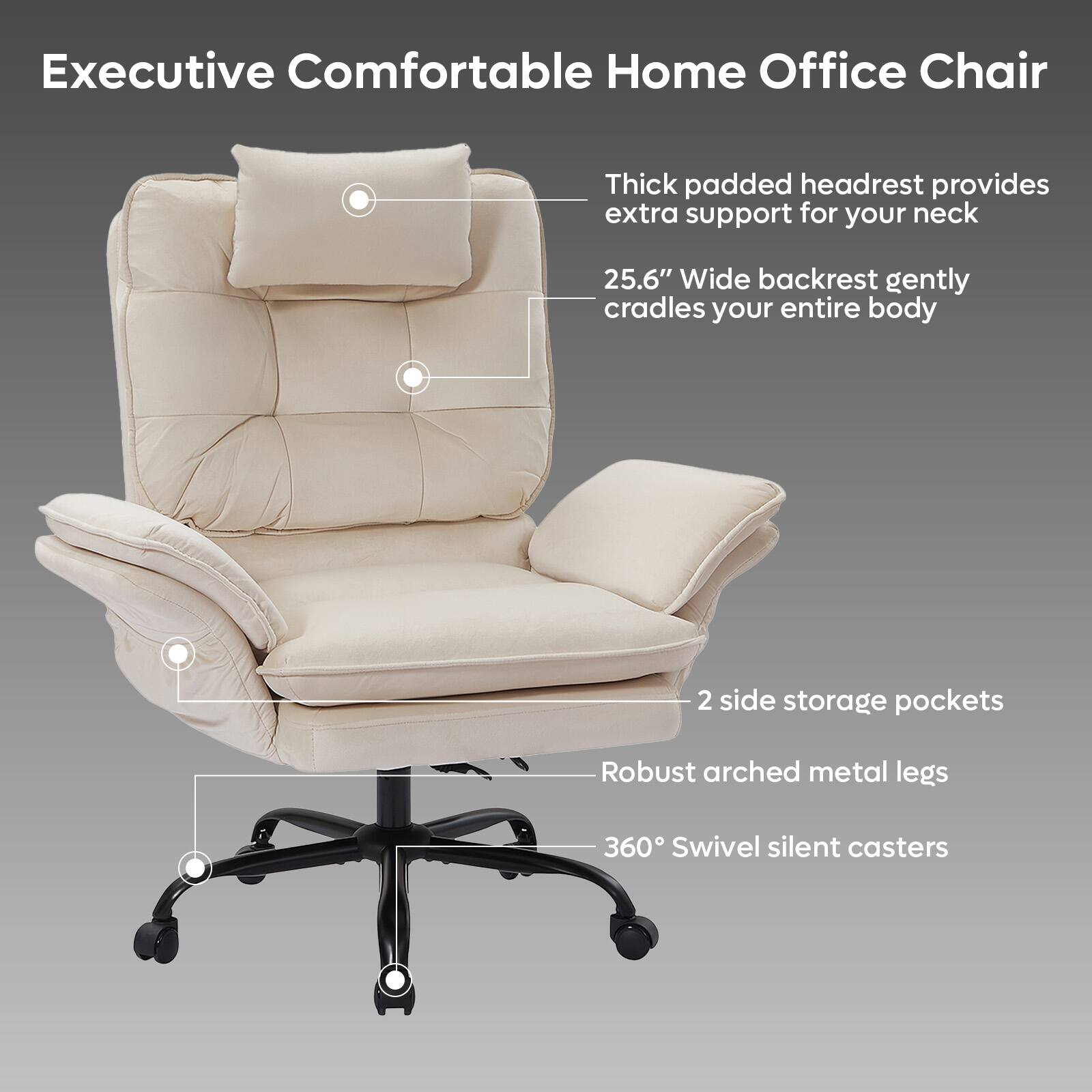 Executive Comfortable Home Office Chair

- Thick padded headrest provides extra support for your neck
- 25.6" Wide backrest gently cradles your entire body
- 2 side storage pockets
- Robust arched metal legs
- 360° Swivel silent casters