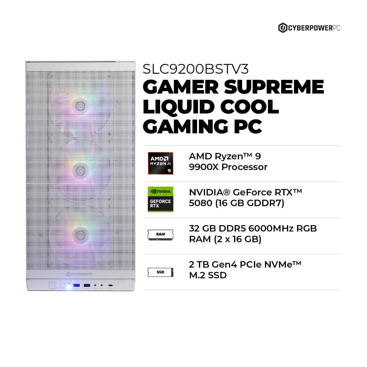 CyberPowerPC SLC9200BSTV3 Gamer Supreme Liquid Cool Gaming PC AMD Ryzen 9 9900X Processor 7 NVIDIA NVIDIA GeForce RTX 5080 GB RTX (16 GDDR7) BAM 32 GB DDR5 6000MHz RGB RAM (2 X 16 GB) . EYPERPOWTR SSD 2 B Gen4 PCle NVMeTM M.2 SSD