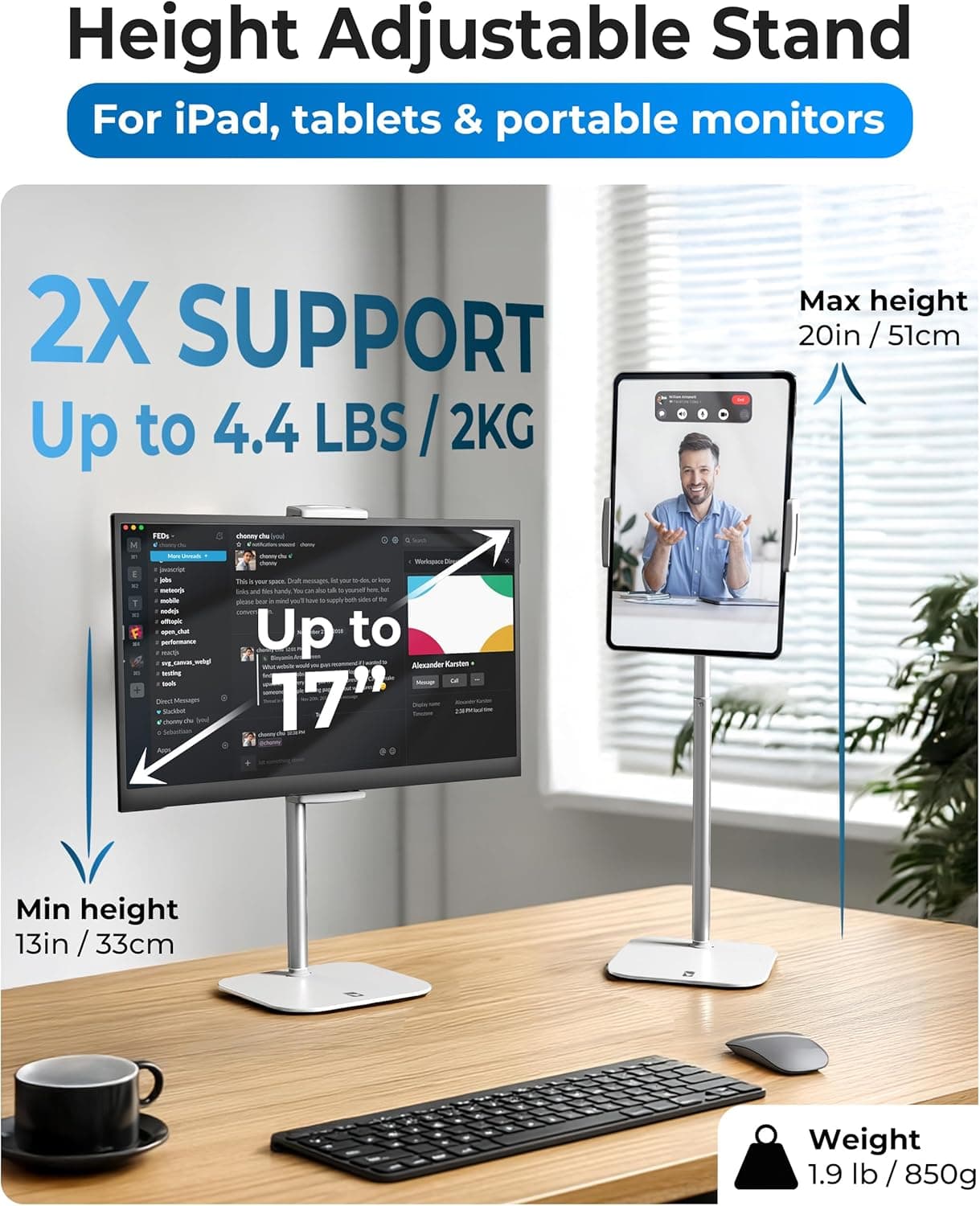 Height Adjustable Stand For iPad, tablets & portable monitors

2X SUPPORT
Up to 4.4 LBS / 2KG

Max height 20in / 51cm

Min height 13in / 33cm

Weight 1.9 lb / 850g