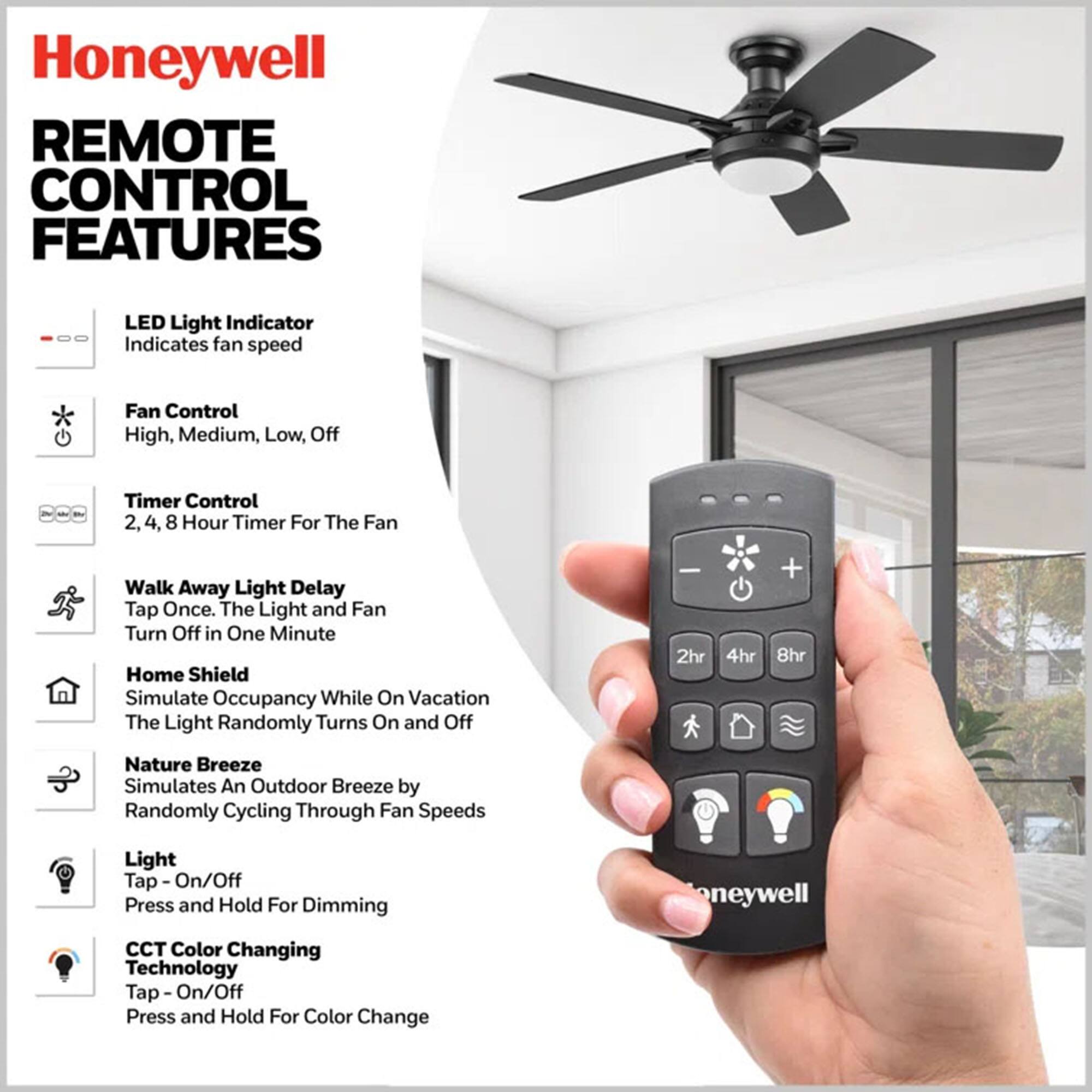 Honeywell REMOTE CONTROL FEATURES

LED Light Indicator
Indicates fan speed

Fan Control
High, Medium, Low, Off

Timer Control
2, 4, 8 Hour Timer For The Fan

Walk Away Light Delay
Tap Once. The Light and Fan Turn Off in One Minute

Home Shield
Simulate Occupancy While On Vacation
The Light Randomly Turns On and Off

Nature Breeze
Simulates An Outdoor Breeze by Randomly Cycling Through Fan Speeds

Light
Tap - On/Off
Press and Hold For Dimming

CCT Color Changing Technology
Tap - On/Off
Press and Hold For Color Change