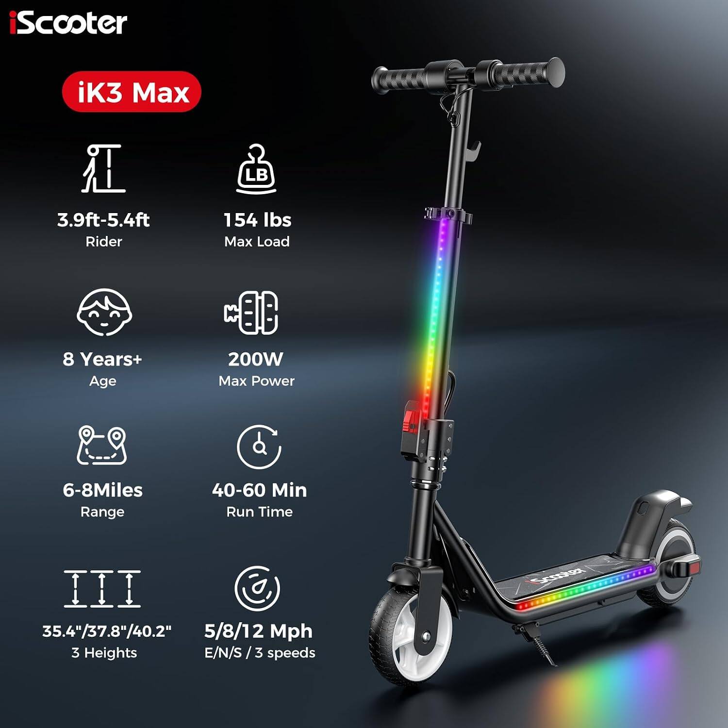 iScooter  
iK3 Max  
3.9ft-5.4ft Rider  
154 lbs Max Load  
8 Years+ Age  
200W Max Power  
6-8 Miles Range  
40-60 Min Run Time  
35.4"/37.8"/40.2" 3 Heights  
5/8/12 Mph E/N/S 3 speeds