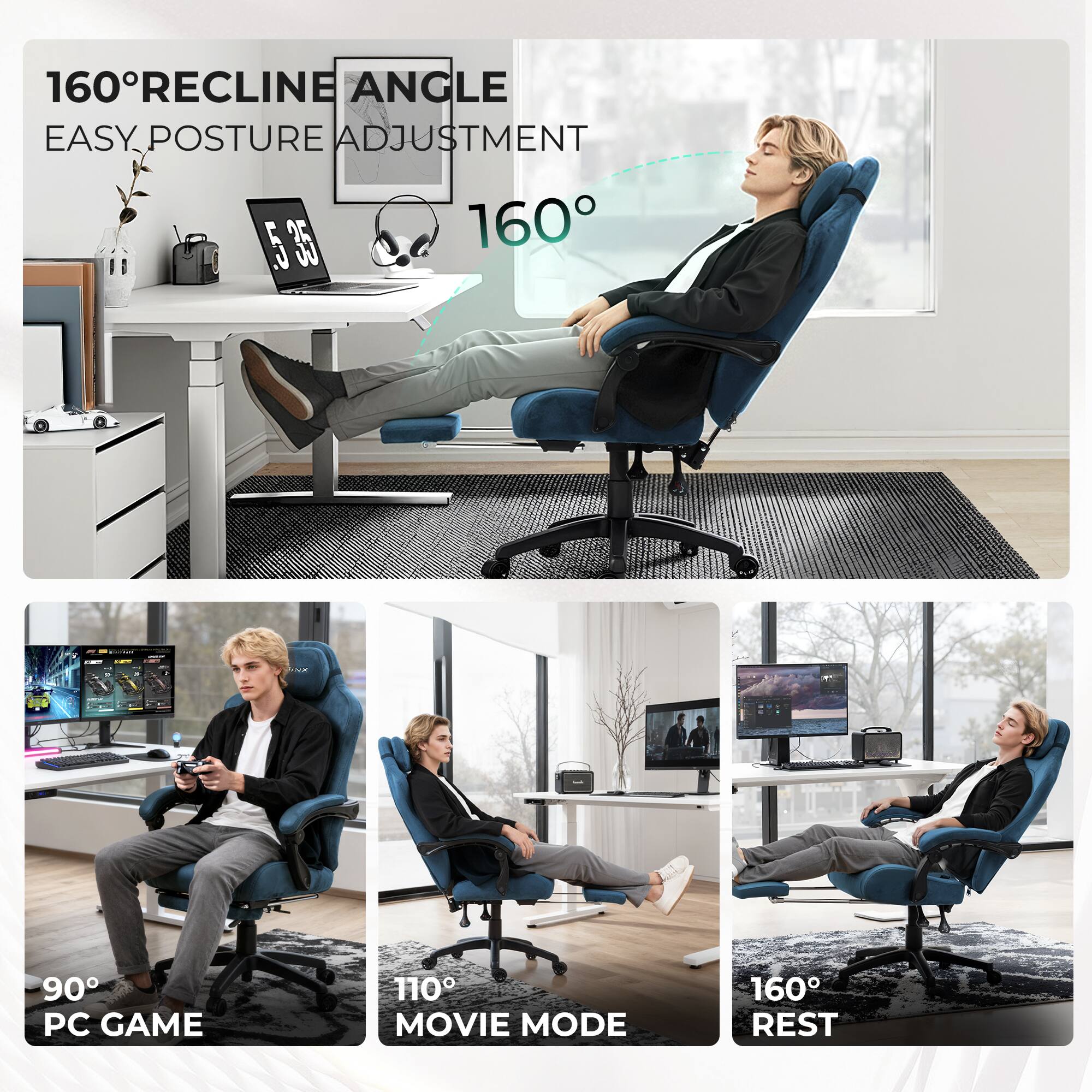 160° RECLINE ANGLE  
EASY POSTURE ADJUSTMENT  

160°  

90° PC GAME  
110° MOVIE MODE  
160° REST