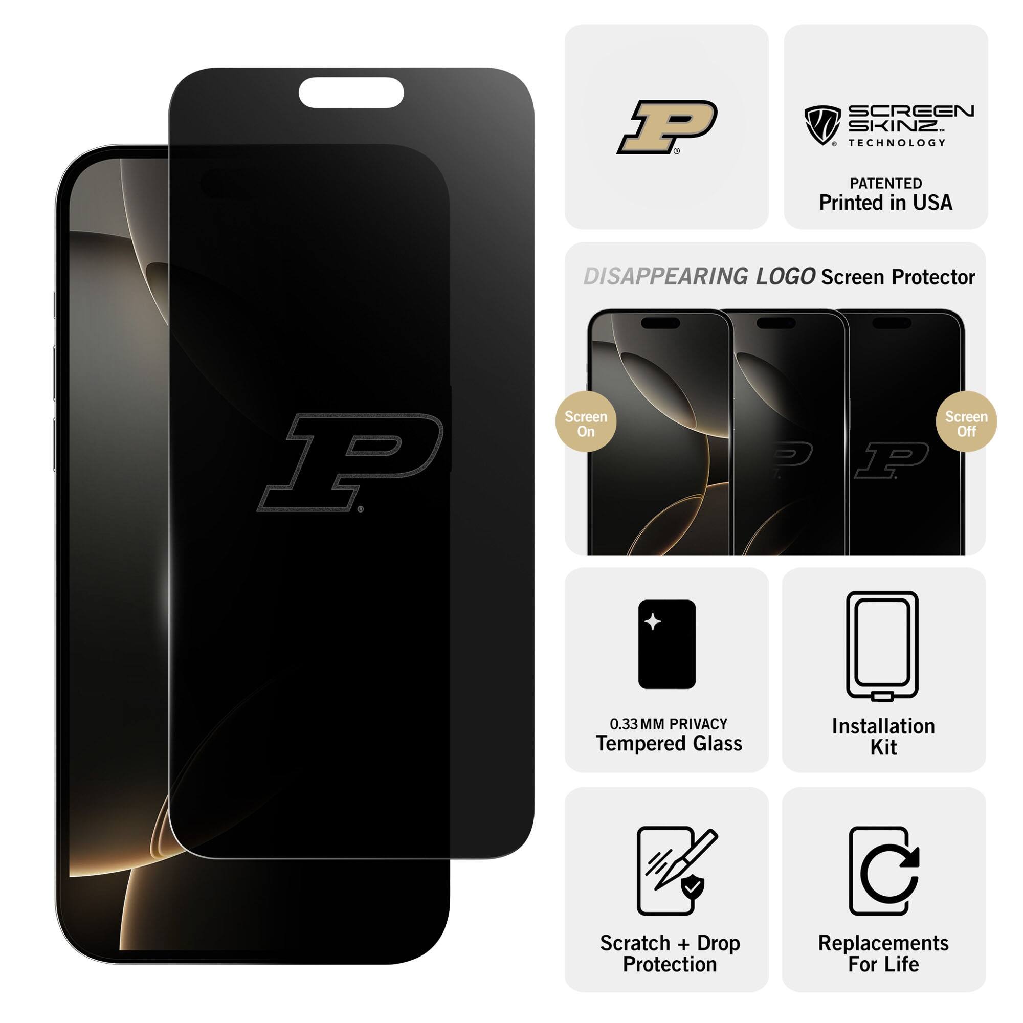 P. SCREEN SKINZ. TECHNOLOGY PATENTED Printed in USA

DISAPPEARING LOGO Screen Protector

Screen On  Screen Off

0.33MM PRIVACY Tempered Glass

Installation Kit

Scratch + Drop Protection

Replacements For Life