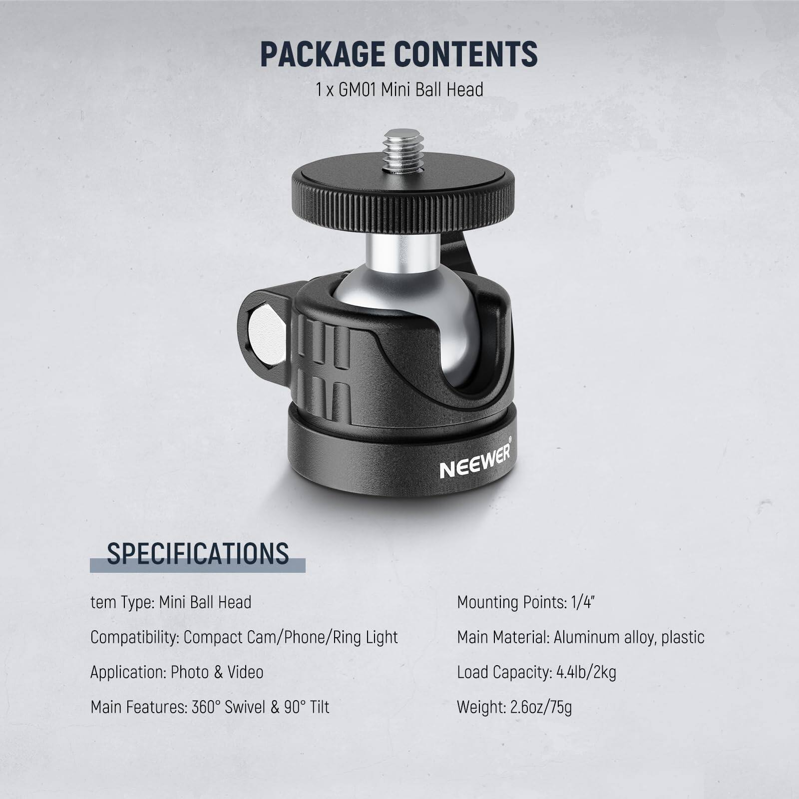 PACKAGE CONTENTS  
1 x GM01 Mini Ball Head  

NEEWER  

SPECIFICATIONS  
- Item Type: Mini Ball Head  
- Compatibility: Compact Cam/Phone/Ring Light  
- Application: Photo & Video  
- Main Features: 360° Swivel & 90° Tilt  
- Mounting Points: 1/4"  
- Main Material: Aluminum alloy, plastic  
- Load Capacity: 4.4lb/2kg  
- Weight: 2.6oz/75g