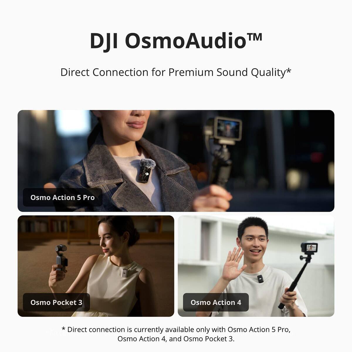 DJI OsmoAudio™  
Direct Connection for Premium Sound Quality*  

Osmo Action 5 Pro  
Osmo Pocket 3  
Osmo Action 4  

*Direct connection is currently available only with Osmo Action 5 Pro, Osmo Action 4, and Osmo Pocket 3.