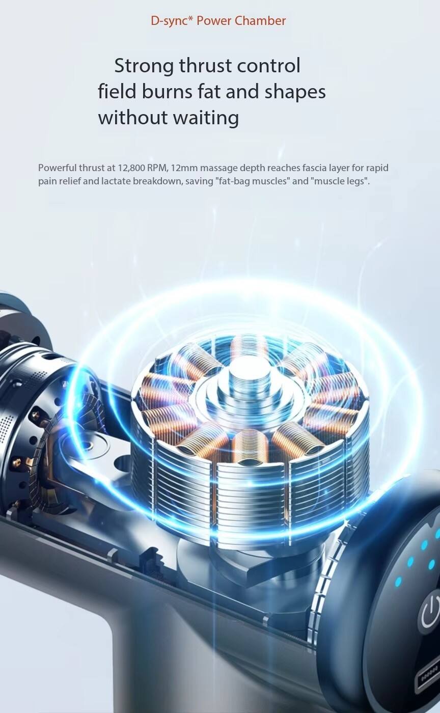 D-sync* Power Chamber

Strong thrust control field burns fat and shapes without waiting

Powerful thrust at 12,800 RPM, 12mm massage depth reaches fascia layer for rapid pain relief and lactate breakdown, saving "fat-bag muscles" and "muscle legs".