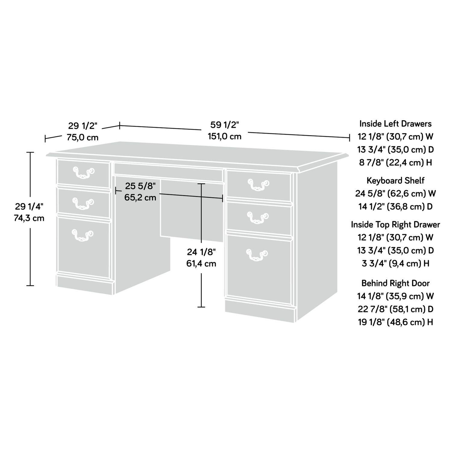 29 1/2" 75,0 cm  
59 1/2" 151,0 cm  

Inside Left Drawers  
12 1/8" (30,7 cm) W  
13 3/4" (35,0 cm) D  
8 7/8" (22,4 cm) H  

29 1/4" 74,3 cm  
25 5/8" 65,2 cm  
24 1/8" 61,4 cm  

Keyboard Shelf  
24 5/8" (62,6 cm) W  
14 1/2" (36,8 cm) D  

Inside Top Right Drawer  
12 1/8" (30,7 cm) W  
13 3/4" (35,0 cm) D  
3 3/4" (9,4 cm) H  

Behind Right Door  
14 1/8" (35,9 cm) W  
22 7/8" (58,1 cm) D  
19 1/8" (48,