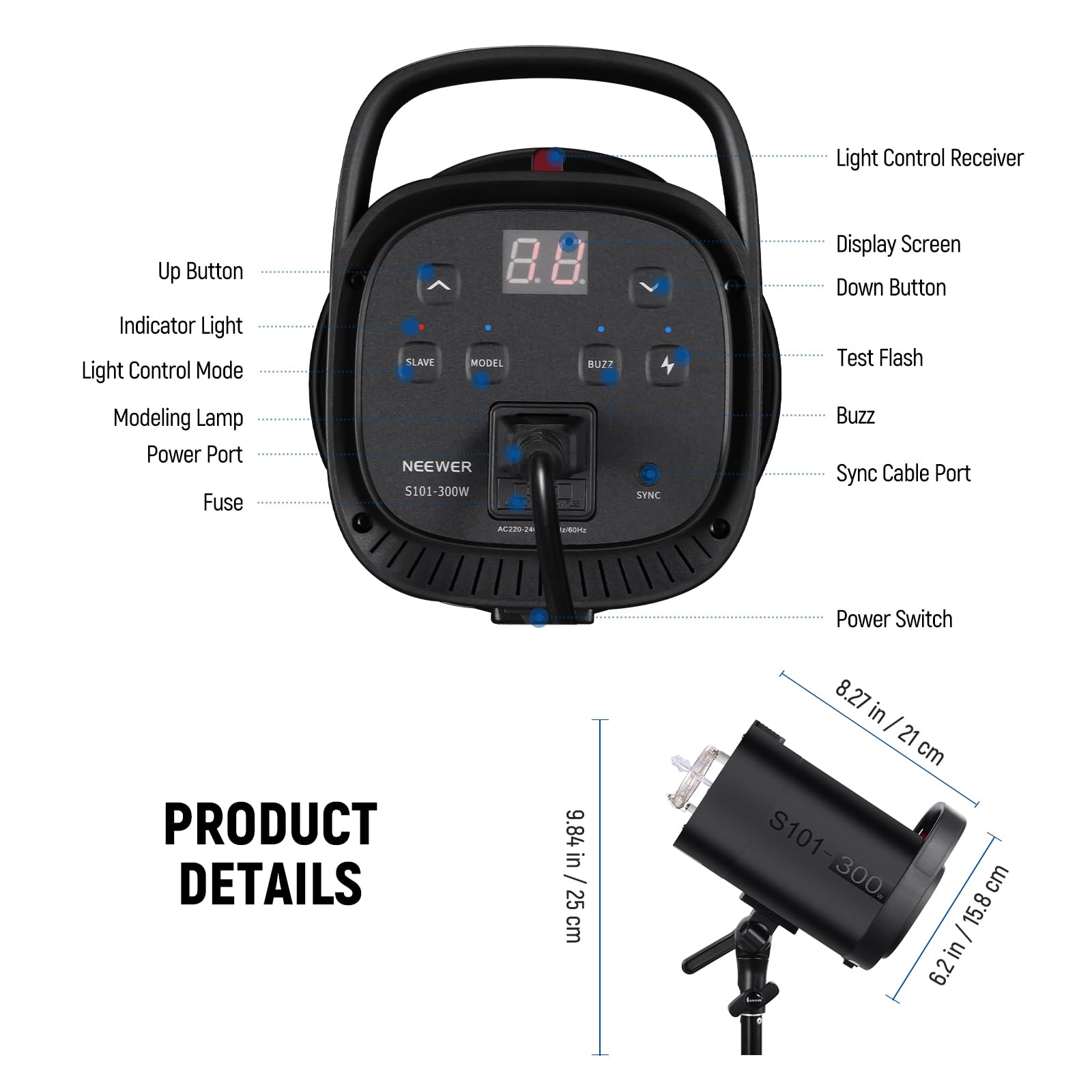 Light Control Receiver  
Up Button  
Indicator Light  
Light Control Mode  
SLAVE MODEL  
BUZZ  
Display Screen  
Down Button  
Test Flash  
Modeling Lamp  
Power Port  
Fuse  
NEEWER S101-300W  
SYNC  
Buzz Sync Cable Port  
MUM2 - Power Switch  

PRODUCT DETAILS  
9.84 in / 25 cm  
8.27 in - 21 cm  
S101-300  
S101 300  
cm  
15.8 | in  
6.2