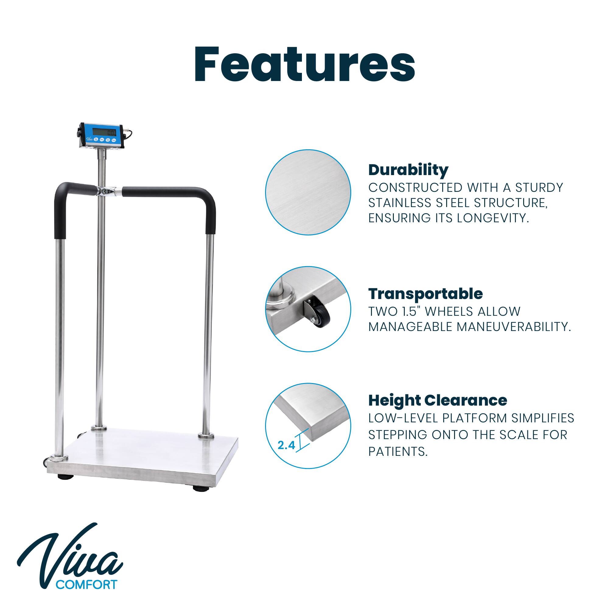 Features - Durability: CONSTRUCTED WITH A STURDY STAINLESS STEEL STRUCTURE, ENSURING ITS LONGEVITY. Transportable: TWO 1.5" WHEELS ALLOW MANAGEABLE MANEUVERABILITY. 2.4 Height Clearance: LOW-LEVEL PLATFORM SIMPLIFIES STEPPING ONTO THE SCALE FOR PATIENTS. Viva COMFORT