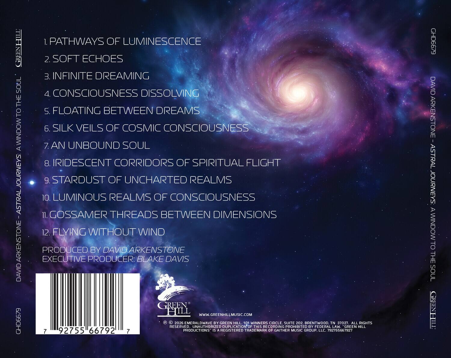 HIHIN SOUL THE TO WINDOWT A JOURNEYS ASTRAL ARKENSTONE DAVID CHD6679

1. PATHWAYS OF LUMINESCENCE
2. SOFT ECHOES
3. INFINITE DREAMING
4. CONSCIOUSNESS DISSOLVING
5. FLOATING BETWEEN DREAMS
6. SILK VEILS OF COSMIC CONSCIOUSNESS
7. AN UNBOUND SOUL
8. IRIDESCENT CORRIDORS OF SPIRITUAL FLIGHT
9. STARDUST OF UNCHARTED REALMS
10. LUMINOUS REALMS OF CONSCIOUSNESS
11. GOSSAMER THREADS BETWEEN DIMENSIONS
12. FLYING WITHOUT WIND

PRODUCED BY DAVID ARKENSTONE
EXECUTIVE PRODUCER: BLAKE DAVIS

GREEN HILL
WWW.GREENHILLMUSIC.COM

2026 EMERALDWAVE BY GREEN HILL
101 WINNERS CIRCLE, SUITE 202, BRENTWOOD, TN 37027
ALL RIGHTS RESERVED. UNAUTHORIZED DUPLICATION OF THIS RECORDING