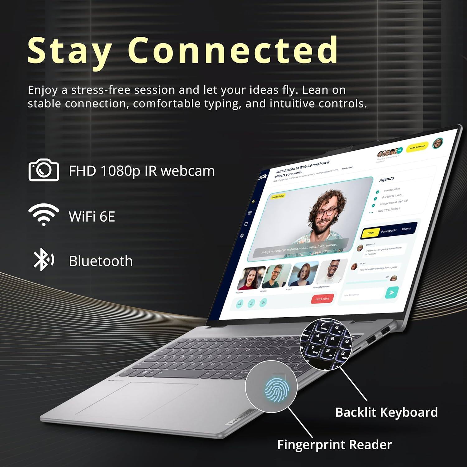 Stay Connected
Enjoy a stress-free session and let your ideas fly. Lean on stable connection, comfortable typing, and intuitive controls.

FHD 1080p IR webcam
WiFi 6E
Bluetooth
Backlit Keyboard
Fingerprint Reader