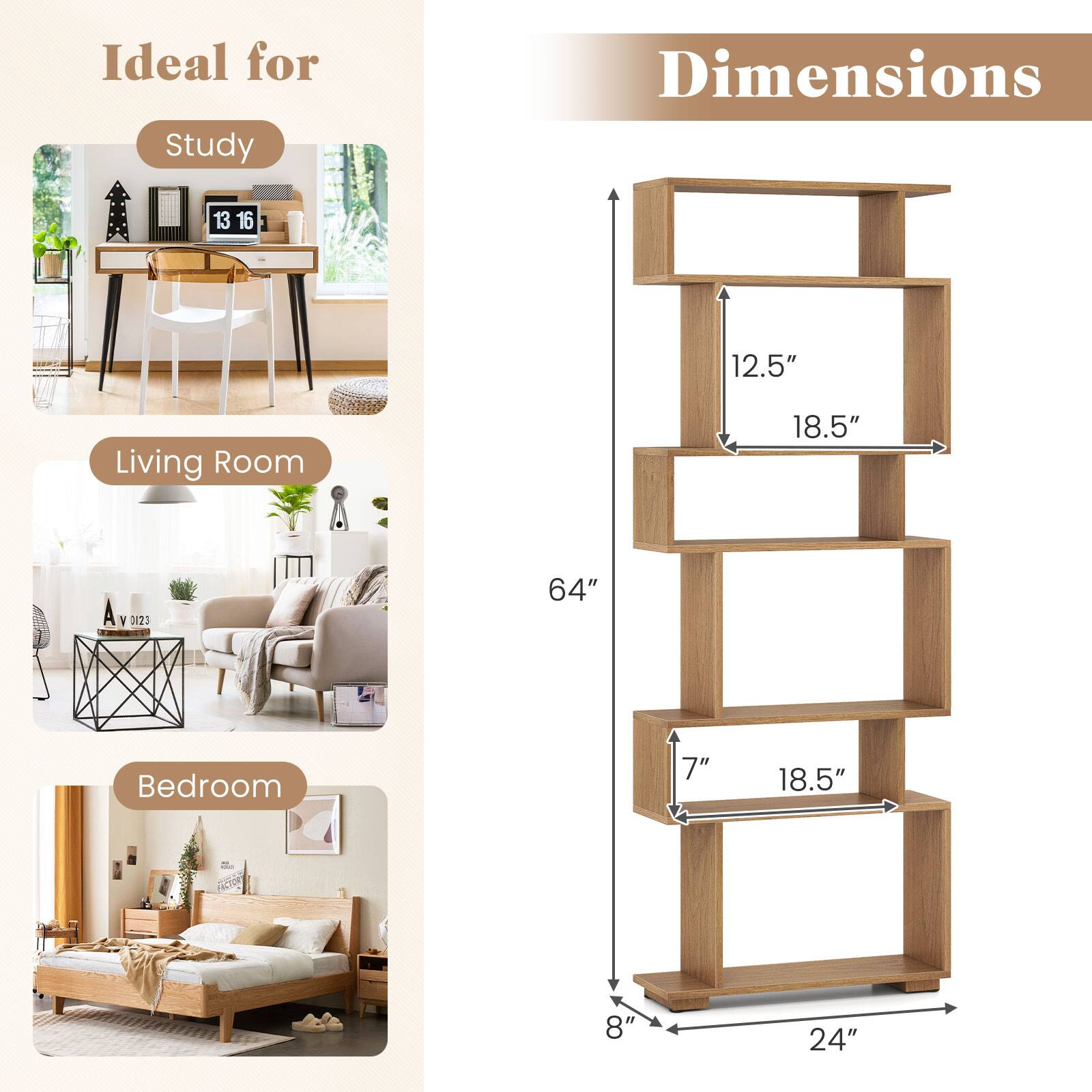 Ideal for Study  
Dimensions: 13" x 16" x 12.5"  
Living Room  
Dimensions: 18.5" x 64" x 18.5"  
Bedroom  
Dimensions: 8" x 24" x 7"