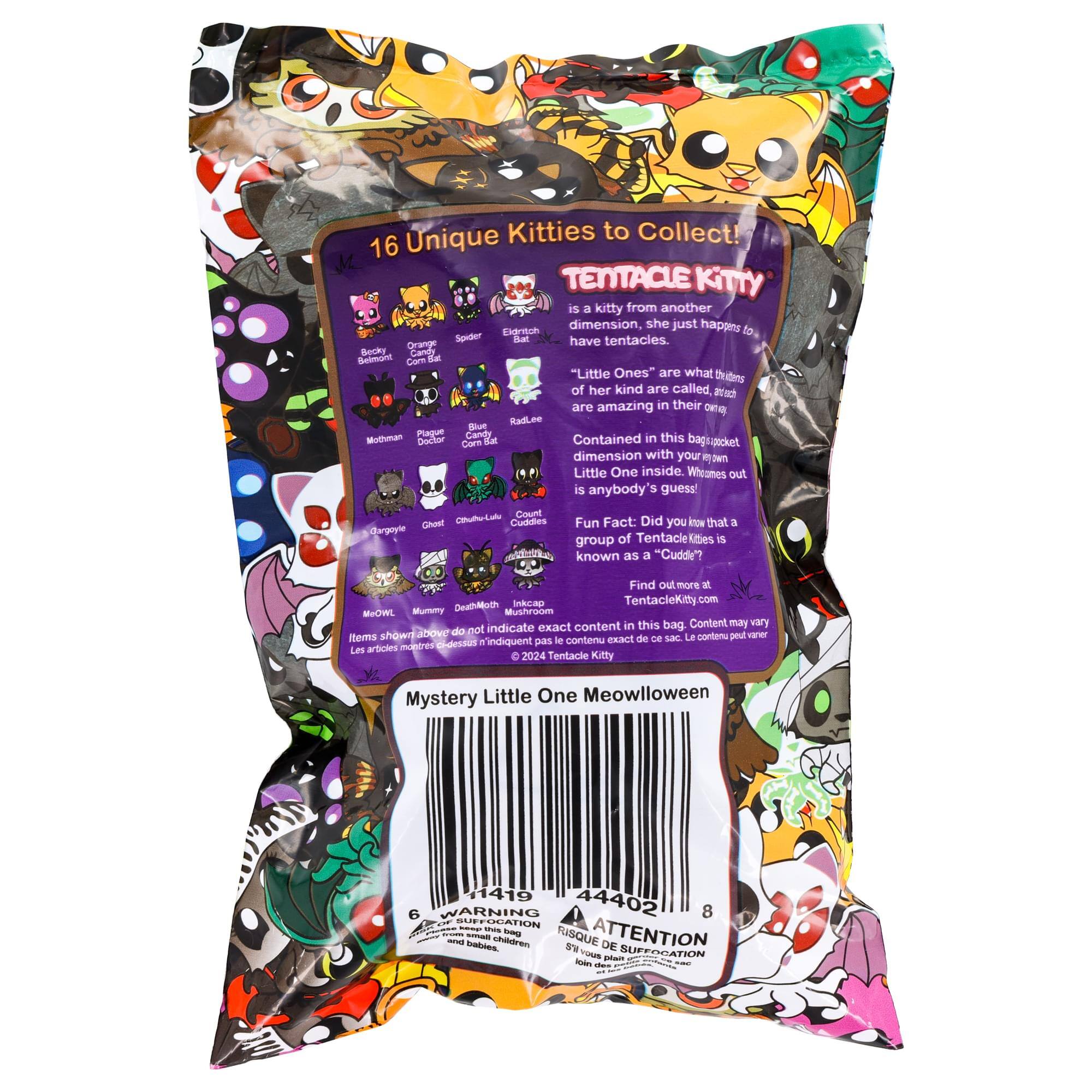 Unique Kitties to Collect!  
16 TENTACLE KITTY is a kitty from another dimension, she just happens to have tentacles.  
Becky Candy Belmont Corn Bat "Little Ones" are what the kittens of her kind are called, and each are amazing in their own way.  
Contained in this bag is a pocket dimension with your own Little One inside. Whoomes out is anybody's guess!  
Fun Fact: Did you know that a group of Tentacle Kitties is known as a "Cuddle"?  
Find out more at TentacleKitty.com  
MeOWL Mummy Mushroom Inkcap TentacleKitty  
Mystery Little One Meowloween  
1419 44402 6  
WARNING: CHOKING HAZARD - keep this bag away from small children and babies.  
RISQUE DE SUFFOCATION - ATTENTION: S'il vous plaît garder ce sac hors de portée des enfants et des nourrissons.