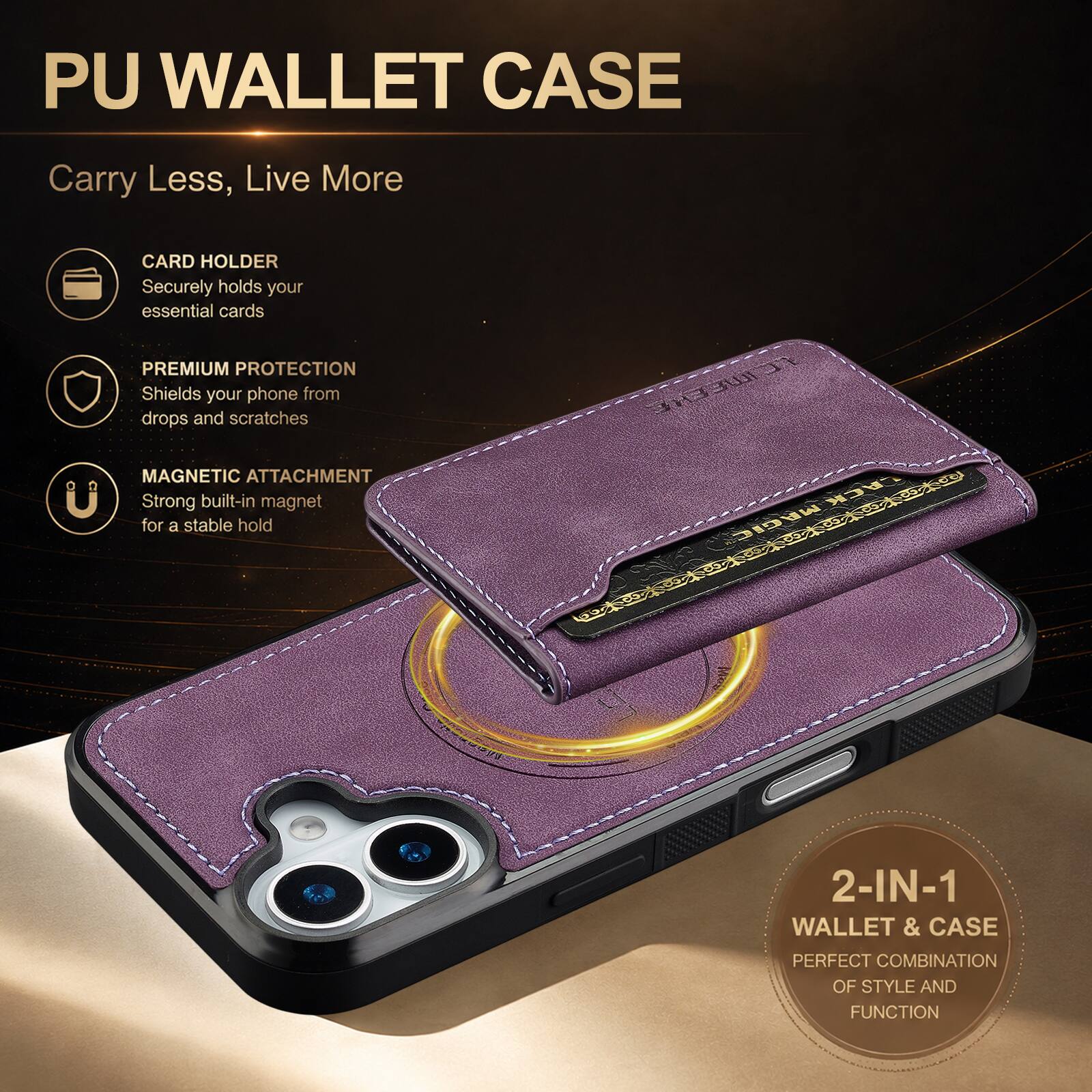 PU WALLET CASE

Carry Less, Live More

CARD HOLDER
Securely holds your essential cards

PREMIUM PROTECTION
Shields your phone from drops and scratches

MAGNETIC ATTACHMENT
Strong built-in magnet for a stable hold

2-IN-1 WALLET & CASE
PERFECT COMBINATION OF STYLE AND FUNCTION